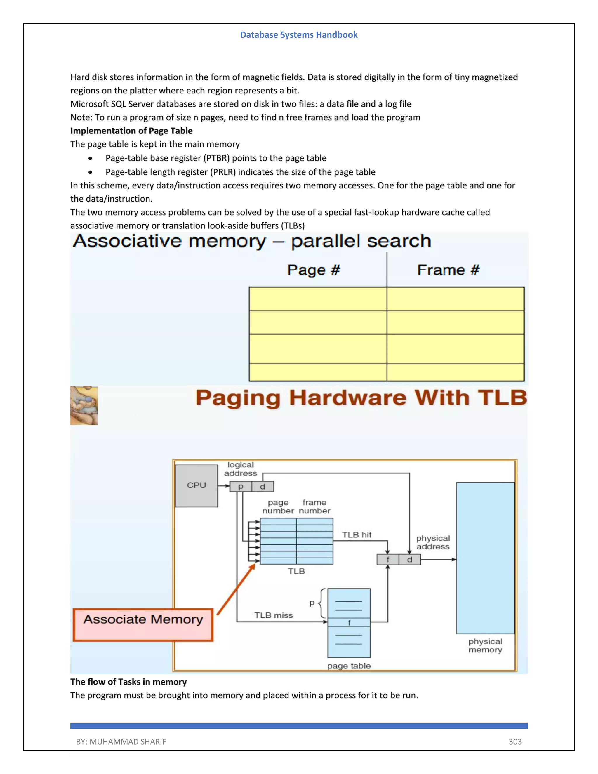 Database Systems Handbook BY: MUHAMMAD SHARIF 303 Hard disk stores information in the form of magnetic fields. Data is stored digitally in the form of tiny magnetized regions on the platter where each region represents a bit. Microsoft SQL Server databases are stored on disk in two files: a data file and a log file Note: To run a program of size n pages, need to find n free frames and load the program Implementation of Page Table The page table is kept in the main memory  Page-table base register (PTBR) points to the page table  Page-table length register (PRLR) indicates the size of the page table In this scheme, every data/instruction access requires two memory accesses. One for the page table and one for the data/instruction. The two memory access problems can be solved by the use of a special fast-lookup hardware cache called associative memory or translation look-aside buffers (TLBs) The flow of Tasks in memory The program must be brought into memory and placed within a process for it to be run. 
