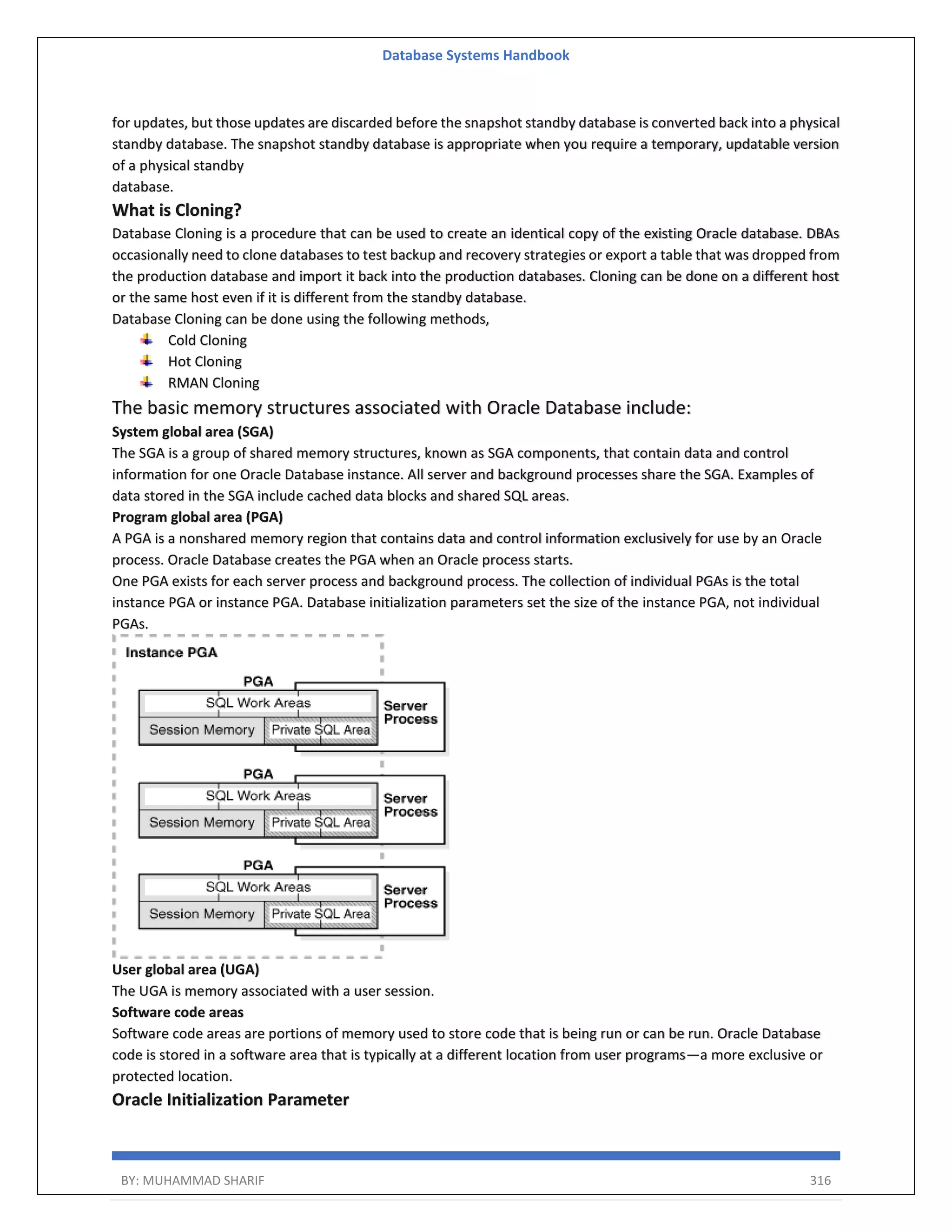 Database Systems Handbook BY: MUHAMMAD SHARIF 316 for updates, but those updates are discarded before the snapshot standby database is converted back into a physical standby database. The snapshot standby database is appropriate when you require a temporary, updatable version of a physical standby database. What is Cloning? Database Cloning is a procedure that can be used to create an identical copy of the existing Oracle database. DBAs occasionally need to clone databases to test backup and recovery strategies or export a table that was dropped from the production database and import it back into the production databases. Cloning can be done on a different host or the same host even if it is different from the standby database. Database Cloning can be done using the following methods, Cold Cloning Hot Cloning RMAN Cloning The basic memory structures associated with Oracle Database include: System global area (SGA) The SGA is a group of shared memory structures, known as SGA components, that contain data and control information for one Oracle Database instance. All server and background processes share the SGA. Examples of data stored in the SGA include cached data blocks and shared SQL areas. Program global area (PGA) A PGA is a nonshared memory region that contains data and control information exclusively for use by an Oracle process. Oracle Database creates the PGA when an Oracle process starts. One PGA exists for each server process and background process. The collection of individual PGAs is the total instance PGA or instance PGA. Database initialization parameters set the size of the instance PGA, not individual PGAs. User global area (UGA) The UGA is memory associated with a user session. Software code areas Software code areas are portions of memory used to store code that is being run or can be run. Oracle Database code is stored in a software area that is typically at a different location from user programs—a more exclusive or protected location. Oracle Initialization Parameter 