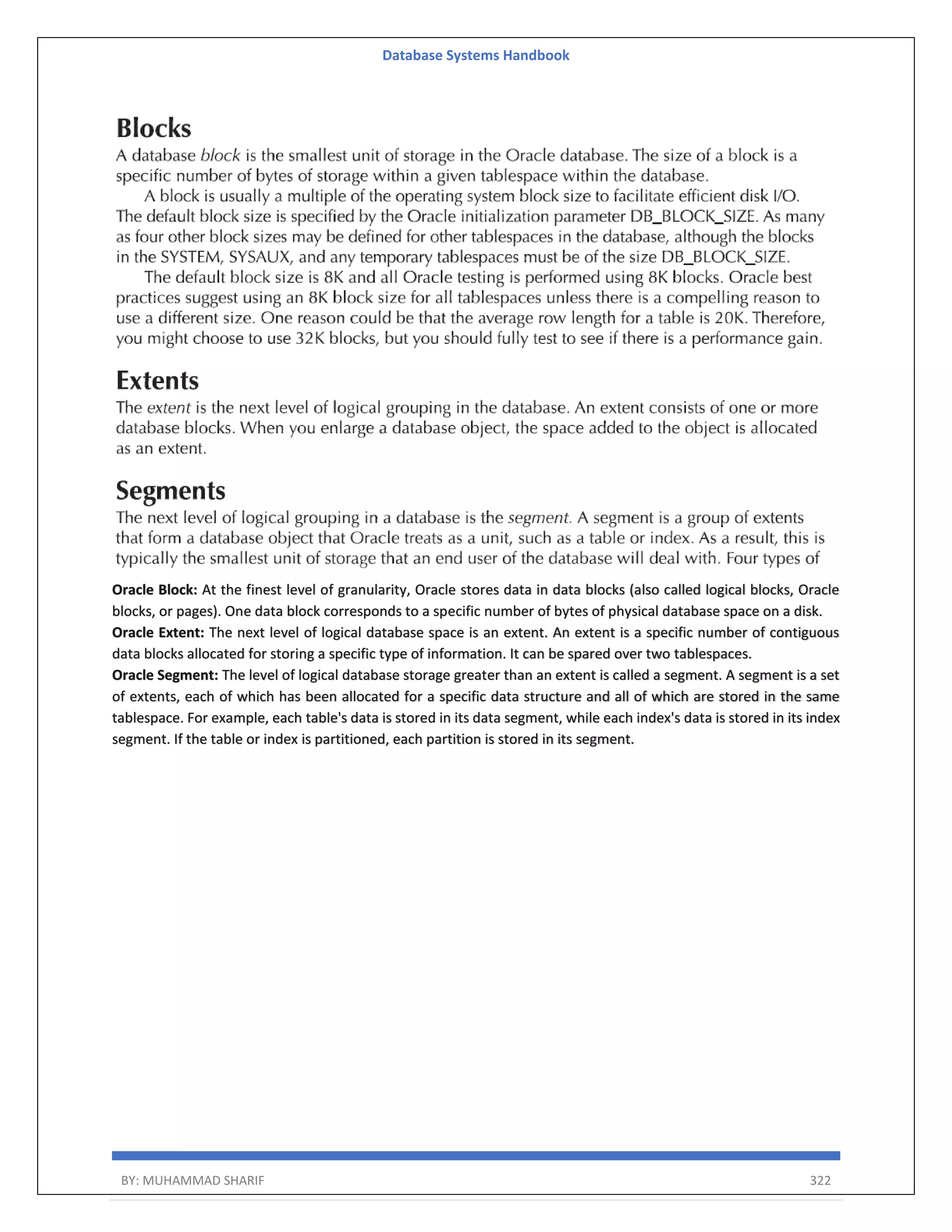 Database Systems Handbook BY: MUHAMMAD SHARIF 322 Oracle Block: At the finest level of granularity, Oracle stores data in data blocks (also called logical blocks, Oracle blocks, or pages). One data block corresponds to a specific number of bytes of physical database space on a disk. Oracle Extent: The next level of logical database space is an extent. An extent is a specific number of contiguous data blocks allocated for storing a specific type of information. It can be spared over two tablespaces. Oracle Segment: The level of logical database storage greater than an extent is called a segment. A segment is a set of extents, each of which has been allocated for a specific data structure and all of which are stored in the same tablespace. For example, each table's data is stored in its data segment, while each index's data is stored in its index segment. If the table or index is partitioned, each partition is stored in its segment. 
