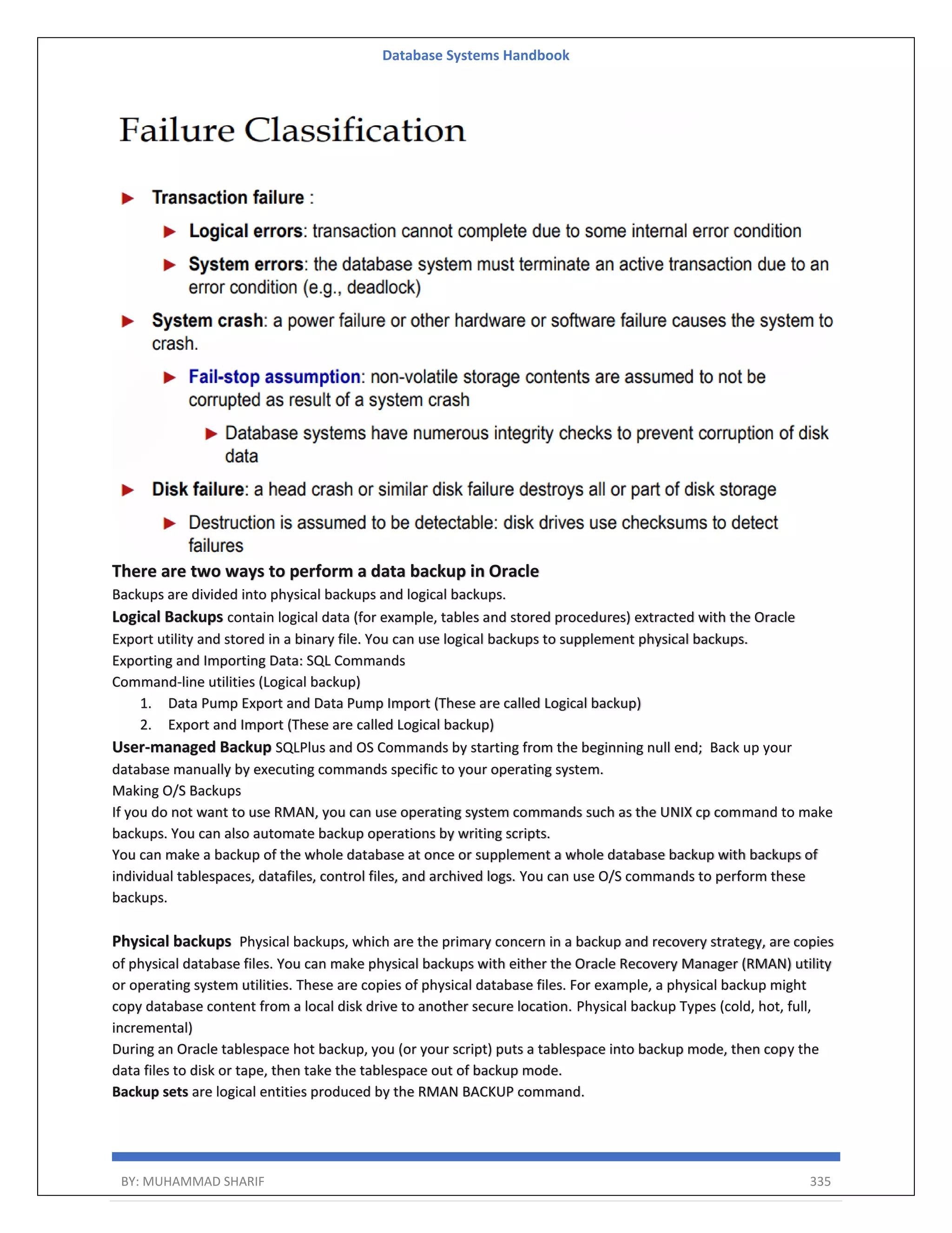 Database Systems Handbook BY: MUHAMMAD SHARIF 335 There are two ways to perform a data backup in Oracle Backups are divided into physical backups and logical backups. Logical Backups contain logical data (for example, tables and stored procedures) extracted with the Oracle Export utility and stored in a binary file. You can use logical backups to supplement physical backups. Exporting and Importing Data: SQL Commands Command-line utilities (Logical backup) 1. Data Pump Export and Data Pump Import (These are called Logical backup) 2. Export and Import (These are called Logical backup) User-managed Backup SQLPlus and OS Commands by starting from the beginning null end; Back up your database manually by executing commands specific to your operating system. Making O/S Backups If you do not want to use RMAN, you can use operating system commands such as the UNIX cp command to make backups. You can also automate backup operations by writing scripts. You can make a backup of the whole database at once or supplement a whole database backup with backups of individual tablespaces, datafiles, control files, and archived logs. You can use O/S commands to perform these backups. Physical backups Physical backups, which are the primary concern in a backup and recovery strategy, are copies of physical database files. You can make physical backups with either the Oracle Recovery Manager (RMAN) utility or operating system utilities. These are copies of physical database files. For example, a physical backup might copy database content from a local disk drive to another secure location. Physical backup Types (cold, hot, full, incremental) During an Oracle tablespace hot backup, you (or your script) puts a tablespace into backup mode, then copy the data files to disk or tape, then take the tablespace out of backup mode. Backup sets are logical entities produced by the RMAN BACKUP command. 
