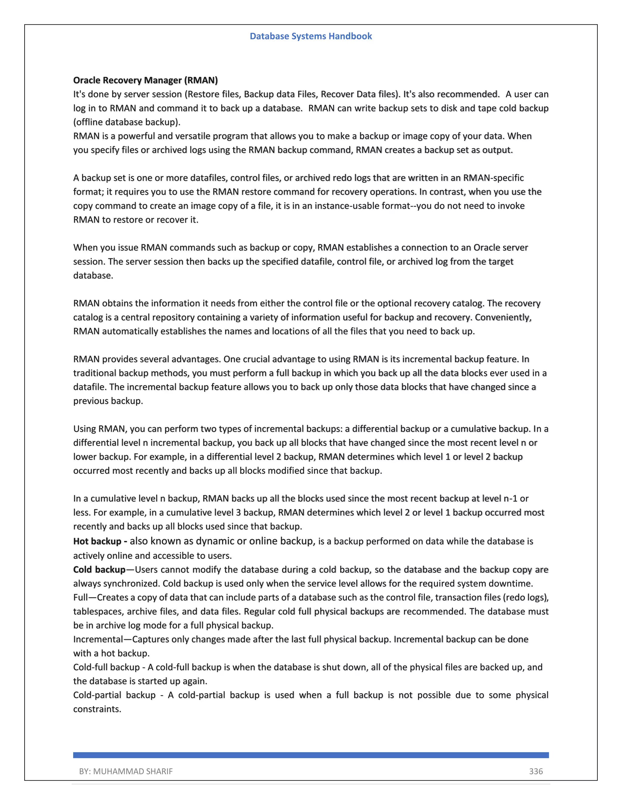 Database Systems Handbook BY: MUHAMMAD SHARIF 336 Oracle Recovery Manager (RMAN) It's done by server session (Restore files, Backup data Files, Recover Data files). It's also recommended. A user can log in to RMAN and command it to back up a database. RMAN can write backup sets to disk and tape cold backup (offline database backup). RMAN is a powerful and versatile program that allows you to make a backup or image copy of your data. When you specify files or archived logs using the RMAN backup command, RMAN creates a backup set as output. A backup set is one or more datafiles, control files, or archived redo logs that are written in an RMAN-specific format; it requires you to use the RMAN restore command for recovery operations. In contrast, when you use the copy command to create an image copy of a file, it is in an instance-usable format--you do not need to invoke RMAN to restore or recover it. When you issue RMAN commands such as backup or copy, RMAN establishes a connection to an Oracle server session. The server session then backs up the specified datafile, control file, or archived log from the target database. RMAN obtains the information it needs from either the control file or the optional recovery catalog. The recovery catalog is a central repository containing a variety of information useful for backup and recovery. Conveniently, RMAN automatically establishes the names and locations of all the files that you need to back up. RMAN provides several advantages. One crucial advantage to using RMAN is its incremental backup feature. In traditional backup methods, you must perform a full backup in which you back up all the data blocks ever used in a datafile. The incremental backup feature allows you to back up only those data blocks that have changed since a previous backup. Using RMAN, you can perform two types of incremental backups: a differential backup or a cumulative backup. In a differential level n incremental backup, you back up all blocks that have changed since the most recent level n or lower backup. For example, in a differential level 2 backup, RMAN determines which level 1 or level 2 backup occurred most recently and backs up all blocks modified since that backup. In a cumulative level n backup, RMAN backs up all the blocks used since the most recent backup at level n-1 or less. For example, in a cumulative level 3 backup, RMAN determines which level 2 or level 1 backup occurred most recently and backs up all blocks used since that backup. Hot backup - also known as dynamic or online backup, is a backup performed on data while the database is actively online and accessible to users. Cold backup—Users cannot modify the database during a cold backup, so the database and the backup copy are always synchronized. Cold backup is used only when the service level allows for the required system downtime. Full—Creates a copy of data that can include parts of a database such as the control file, transaction files (redo logs), tablespaces, archive files, and data files. Regular cold full physical backups are recommended. The database must be in archive log mode for a full physical backup. Incremental—Captures only changes made after the last full physical backup. Incremental backup can be done with a hot backup. Cold-full backup - A cold-full backup is when the database is shut down, all of the physical files are backed up, and the database is started up again. Cold-partial backup - A cold-partial backup is used when a full backup is not possible due to some physical constraints. 