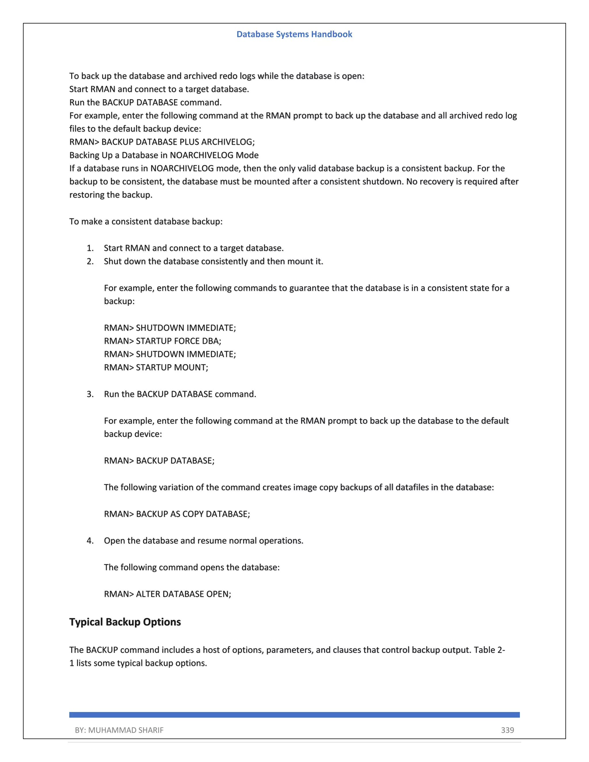 Database Systems Handbook BY: MUHAMMAD SHARIF 339 To back up the database and archived redo logs while the database is open: Start RMAN and connect to a target database. Run the BACKUP DATABASE command. For example, enter the following command at the RMAN prompt to back up the database and all archived redo log files to the default backup device: RMAN> BACKUP DATABASE PLUS ARCHIVELOG; Backing Up a Database in NOARCHIVELOG Mode If a database runs in NOARCHIVELOG mode, then the only valid database backup is a consistent backup. For the backup to be consistent, the database must be mounted after a consistent shutdown. No recovery is required after restoring the backup. To make a consistent database backup: 1. Start RMAN and connect to a target database. 2. Shut down the database consistently and then mount it. For example, enter the following commands to guarantee that the database is in a consistent state for a backup: RMAN> SHUTDOWN IMMEDIATE; RMAN> STARTUP FORCE DBA; RMAN> SHUTDOWN IMMEDIATE; RMAN> STARTUP MOUNT; 3. Run the BACKUP DATABASE command. For example, enter the following command at the RMAN prompt to back up the database to the default backup device: RMAN> BACKUP DATABASE; The following variation of the command creates image copy backups of all datafiles in the database: RMAN> BACKUP AS COPY DATABASE; 4. Open the database and resume normal operations. The following command opens the database: RMAN> ALTER DATABASE OPEN; Typical Backup Options The BACKUP command includes a host of options, parameters, and clauses that control backup output. Table 2- 1 lists some typical backup options. 
