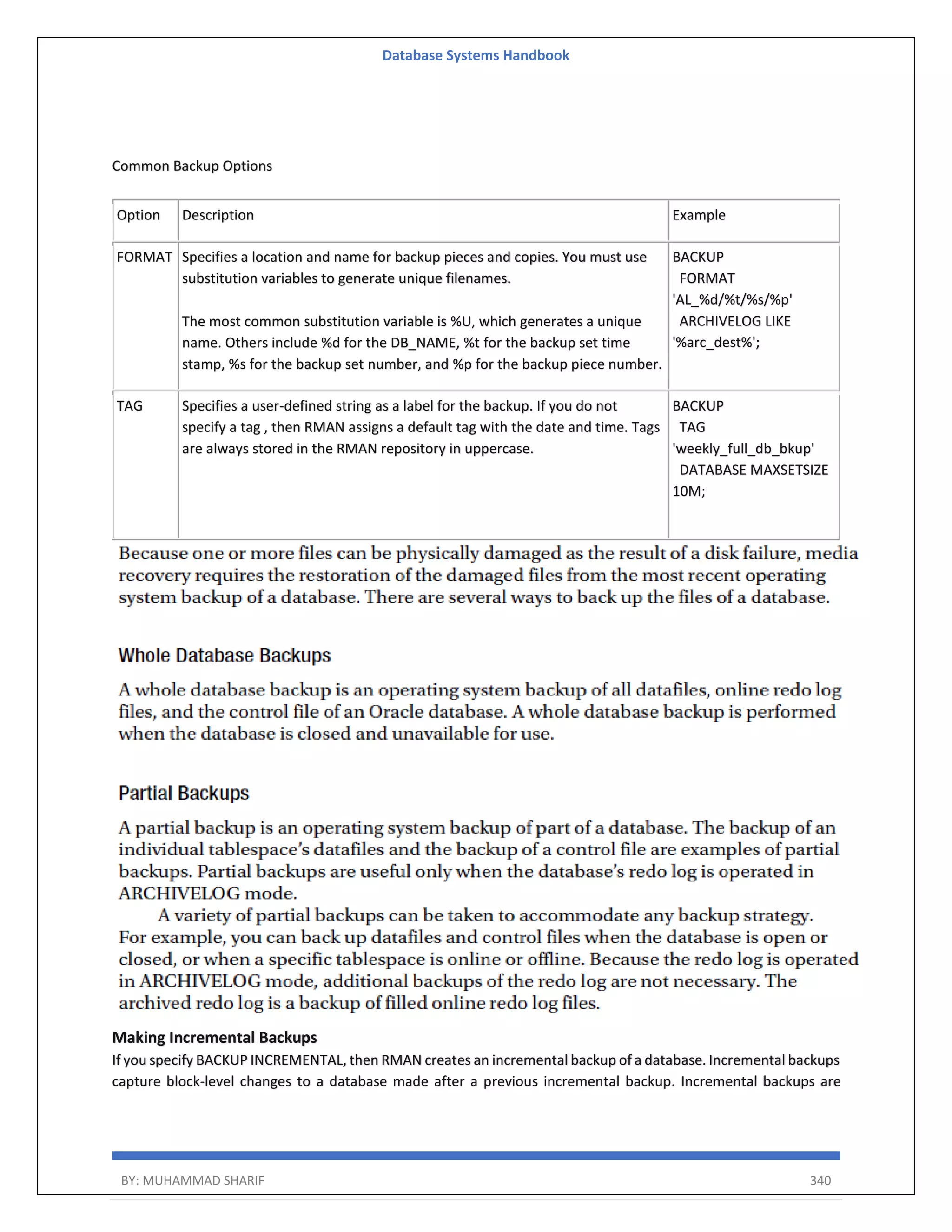 Database Systems Handbook BY: MUHAMMAD SHARIF 340 Common Backup Options Option Description Example FORMAT Specifies a location and name for backup pieces and copies. You must use substitution variables to generate unique filenames. The most common substitution variable is %U, which generates a unique name. Others include %d for the DB_NAME, %t for the backup set time stamp, %s for the backup set number, and %p for the backup piece number. BACKUP FORMAT 'AL_%d/%t/%s/%p' ARCHIVELOG LIKE '%arc_dest%'; TAG Specifies a user-defined string as a label for the backup. If you do not specify a tag , then RMAN assigns a default tag with the date and time. Tags are always stored in the RMAN repository in uppercase. BACKUP TAG 'weekly_full_db_bkup' DATABASE MAXSETSIZE 10M; Making Incremental Backups If you specify BACKUP INCREMENTAL, then RMAN creates an incremental backup of a database. Incremental backups capture block-level changes to a database made after a previous incremental backup. Incremental backups are 