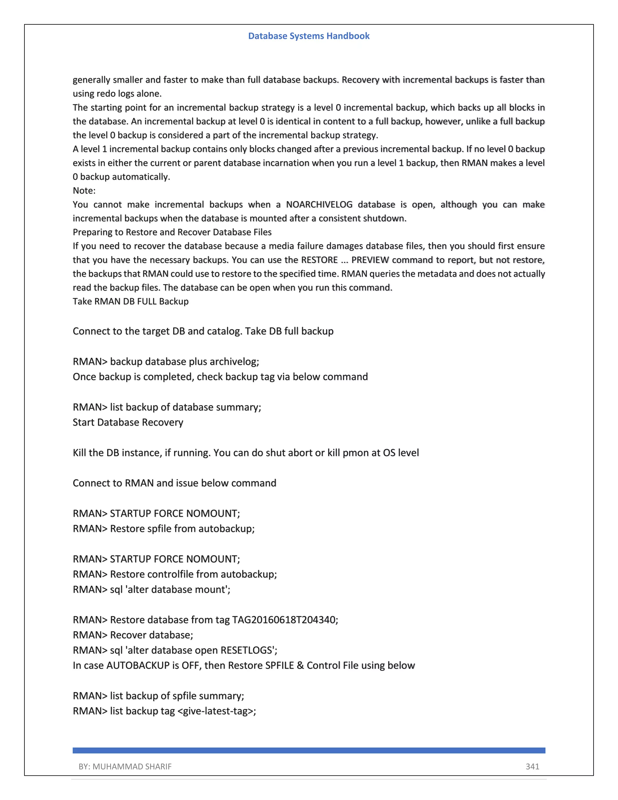 Database Systems Handbook BY: MUHAMMAD SHARIF 341 generally smaller and faster to make than full database backups. Recovery with incremental backups is faster than using redo logs alone. The starting point for an incremental backup strategy is a level 0 incremental backup, which backs up all blocks in the database. An incremental backup at level 0 is identical in content to a full backup, however, unlike a full backup the level 0 backup is considered a part of the incremental backup strategy. A level 1 incremental backup contains only blocks changed after a previous incremental backup. If no level 0 backup exists in either the current or parent database incarnation when you run a level 1 backup, then RMAN makes a level 0 backup automatically. Note: You cannot make incremental backups when a NOARCHIVELOG database is open, although you can make incremental backups when the database is mounted after a consistent shutdown. Preparing to Restore and Recover Database Files If you need to recover the database because a media failure damages database files, then you should first ensure that you have the necessary backups. You can use the RESTORE ... PREVIEW command to report, but not restore, the backups that RMAN could use to restore to the specified time. RMAN queries the metadata and does not actually read the backup files. The database can be open when you run this command. Take RMAN DB FULL Backup Connect to the target DB and catalog. Take DB full backup RMAN> backup database plus archivelog; Once backup is completed, check backup tag via below command RMAN> list backup of database summary; Start Database Recovery Kill the DB instance, if running. You can do shut abort or kill pmon at OS level Connect to RMAN and issue below command RMAN> STARTUP FORCE NOMOUNT; RMAN> Restore spfile from autobackup; RMAN> STARTUP FORCE NOMOUNT; RMAN> Restore controlfile from autobackup; RMAN> sql 'alter database mount'; RMAN> Restore database from tag TAG20160618T204340; RMAN> Recover database; RMAN> sql 'alter database open RESETLOGS'; In case AUTOBACKUP is OFF, then Restore SPFILE & Control File using below RMAN> list backup of spfile summary; RMAN> list backup tag <give-latest-tag>; 