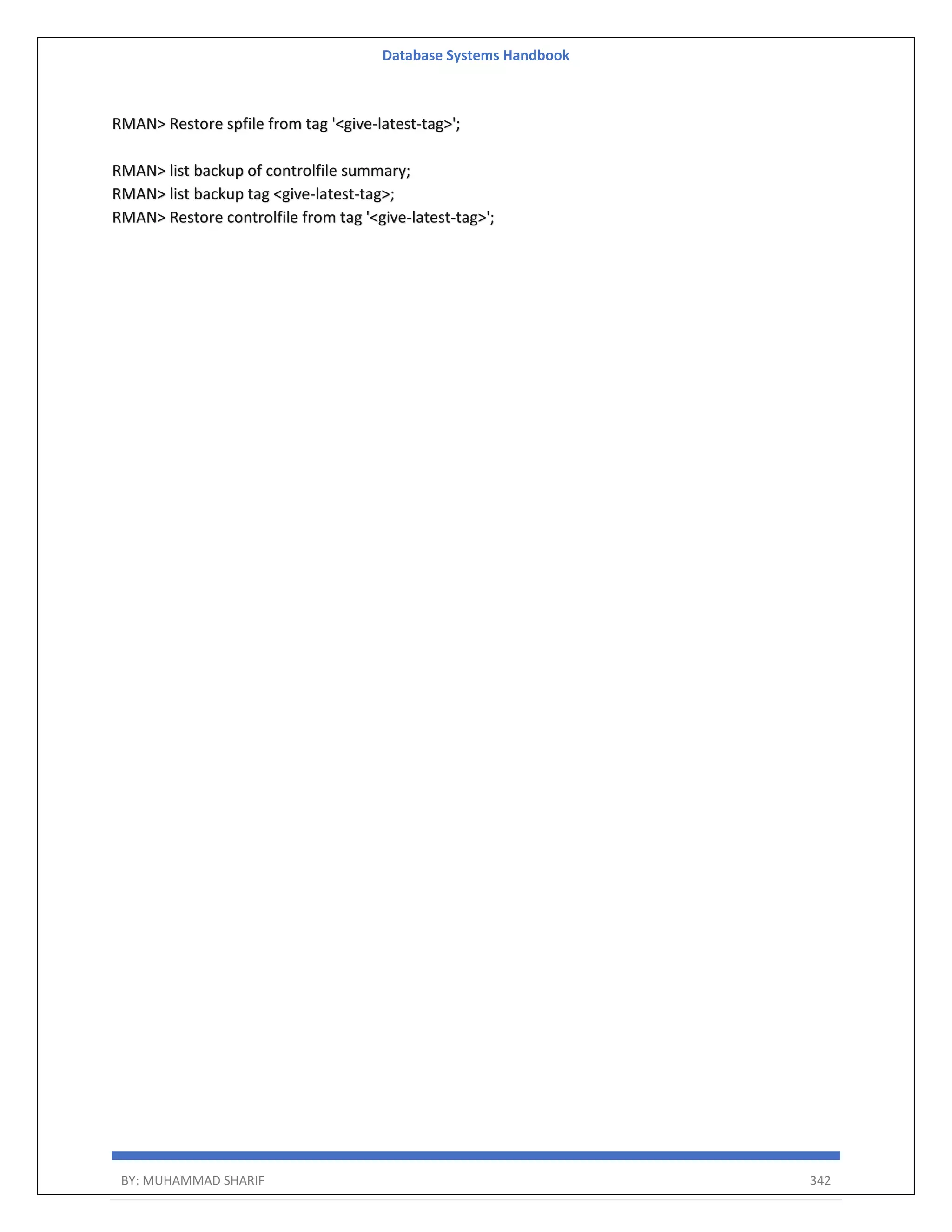 Database Systems Handbook BY: MUHAMMAD SHARIF 342 RMAN> Restore spfile from tag '<give-latest-tag>'; RMAN> list backup of controlfile summary; RMAN> list backup tag <give-latest-tag>; RMAN> Restore controlfile from tag '<give-latest-tag>'; 