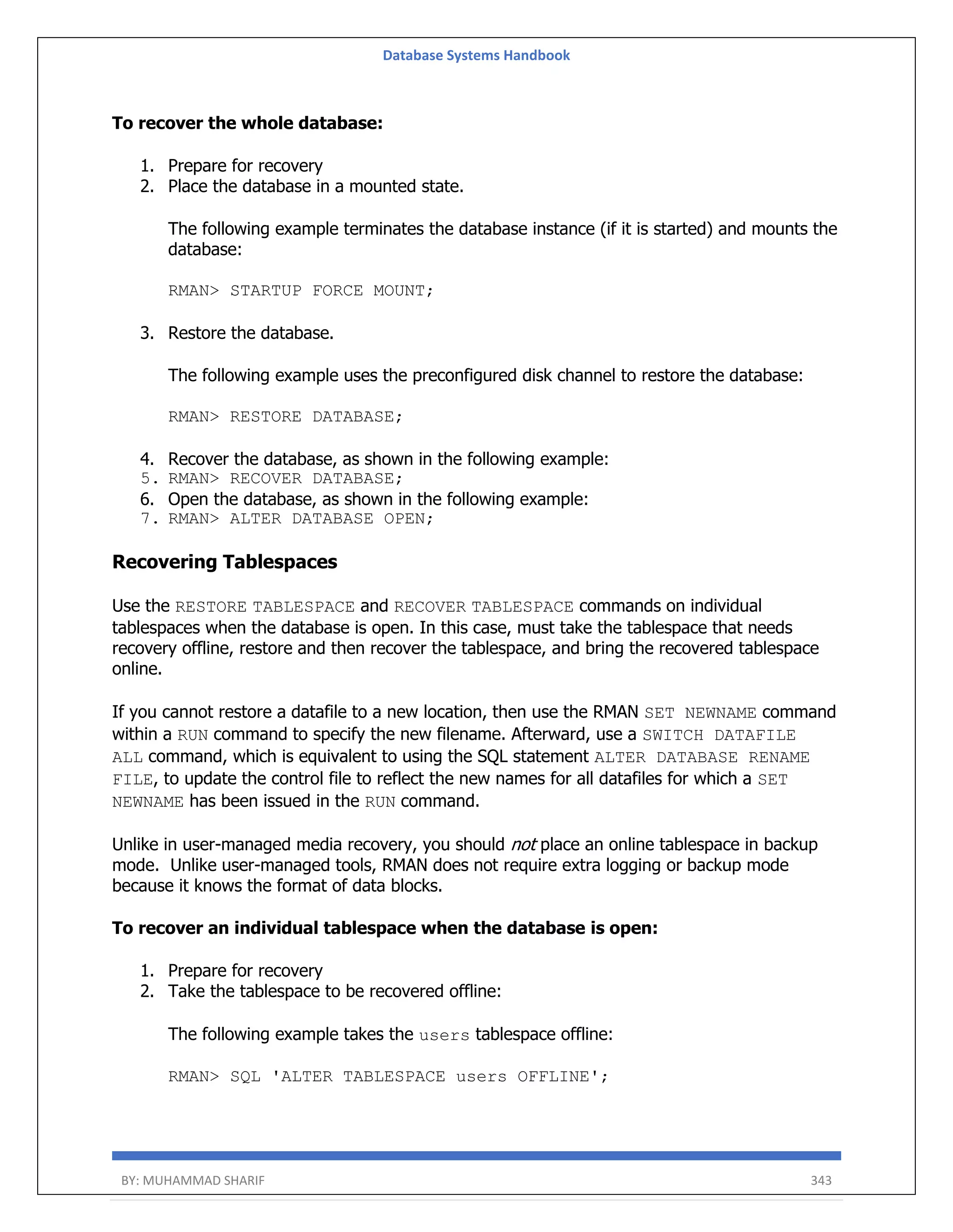 Database Systems Handbook BY: MUHAMMAD SHARIF 343 To recover the whole database: 1. Prepare for recovery 2. Place the database in a mounted state. The following example terminates the database instance (if it is started) and mounts the database: RMAN> STARTUP FORCE MOUNT; 3. Restore the database. The following example uses the preconfigured disk channel to restore the database: RMAN> RESTORE DATABASE; 4. Recover the database, as shown in the following example: 5. RMAN> RECOVER DATABASE; 6. Open the database, as shown in the following example: 7. RMAN> ALTER DATABASE OPEN; Recovering Tablespaces Use the RESTORE TABLESPACE and RECOVER TABLESPACE commands on individual tablespaces when the database is open. In this case, must take the tablespace that needs recovery offline, restore and then recover the tablespace, and bring the recovered tablespace online. If you cannot restore a datafile to a new location, then use the RMAN SET NEWNAME command within a RUN command to specify the new filename. Afterward, use a SWITCH DATAFILE ALL command, which is equivalent to using the SQL statement ALTER DATABASE RENAME FILE, to update the control file to reflect the new names for all datafiles for which a SET NEWNAME has been issued in the RUN command. Unlike in user-managed media recovery, you should not place an online tablespace in backup mode. Unlike user-managed tools, RMAN does not require extra logging or backup mode because it knows the format of data blocks. To recover an individual tablespace when the database is open: 1. Prepare for recovery 2. Take the tablespace to be recovered offline: The following example takes the users tablespace offline: RMAN> SQL 'ALTER TABLESPACE users OFFLINE'; 