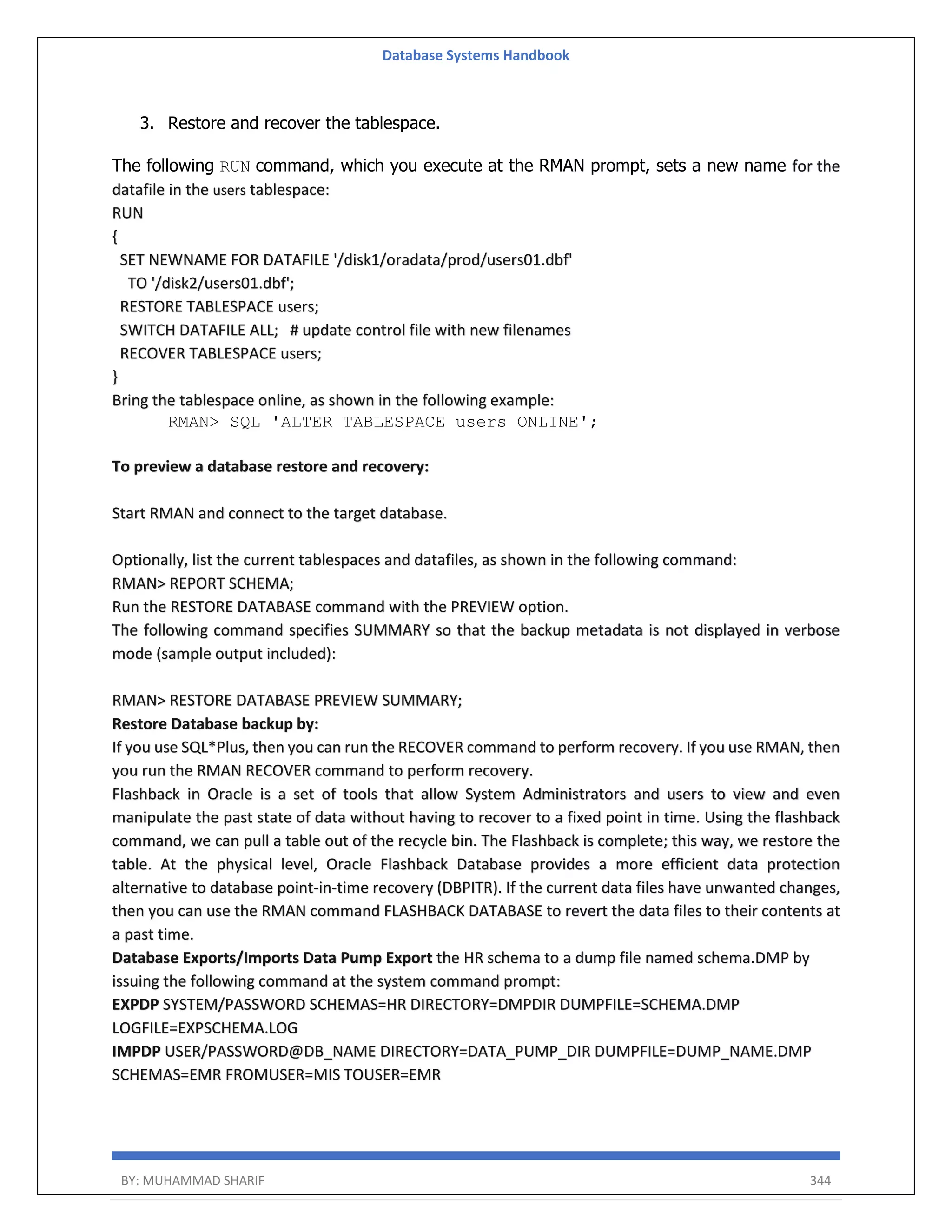 Database Systems Handbook BY: MUHAMMAD SHARIF 344 3. Restore and recover the tablespace. The following RUN command, which you execute at the RMAN prompt, sets a new name for the datafile in the users tablespace: RUN { SET NEWNAME FOR DATAFILE '/disk1/oradata/prod/users01.dbf' TO '/disk2/users01.dbf'; RESTORE TABLESPACE users; SWITCH DATAFILE ALL; # update control file with new filenames RECOVER TABLESPACE users; } Bring the tablespace online, as shown in the following example: RMAN> SQL 'ALTER TABLESPACE users ONLINE'; To preview a database restore and recovery: Start RMAN and connect to the target database. Optionally, list the current tablespaces and datafiles, as shown in the following command: RMAN> REPORT SCHEMA; Run the RESTORE DATABASE command with the PREVIEW option. The following command specifies SUMMARY so that the backup metadata is not displayed in verbose mode (sample output included): RMAN> RESTORE DATABASE PREVIEW SUMMARY; Restore Database backup by: If you use SQL*Plus, then you can run the RECOVER command to perform recovery. If you use RMAN, then you run the RMAN RECOVER command to perform recovery. Flashback in Oracle is a set of tools that allow System Administrators and users to view and even manipulate the past state of data without having to recover to a fixed point in time. Using the flashback command, we can pull a table out of the recycle bin. The Flashback is complete; this way, we restore the table. At the physical level, Oracle Flashback Database provides a more efficient data protection alternative to database point-in-time recovery (DBPITR). If the current data files have unwanted changes, then you can use the RMAN command FLASHBACK DATABASE to revert the data files to their contents at a past time. Database Exports/Imports Data Pump Export the HR schema to a dump file named schema.DMP by issuing the following command at the system command prompt: EXPDP SYSTEM/PASSWORD SCHEMAS=HR DIRECTORY=DMPDIR DUMPFILE=SCHEMA.DMP LOGFILE=EXPSCHEMA.LOG IMPDP USER/PASSWORD@DB_NAME DIRECTORY=DATA_PUMP_DIR DUMPFILE=DUMP_NAME.DMP SCHEMAS=EMR FROMUSER=MIS TOUSER=EMR 