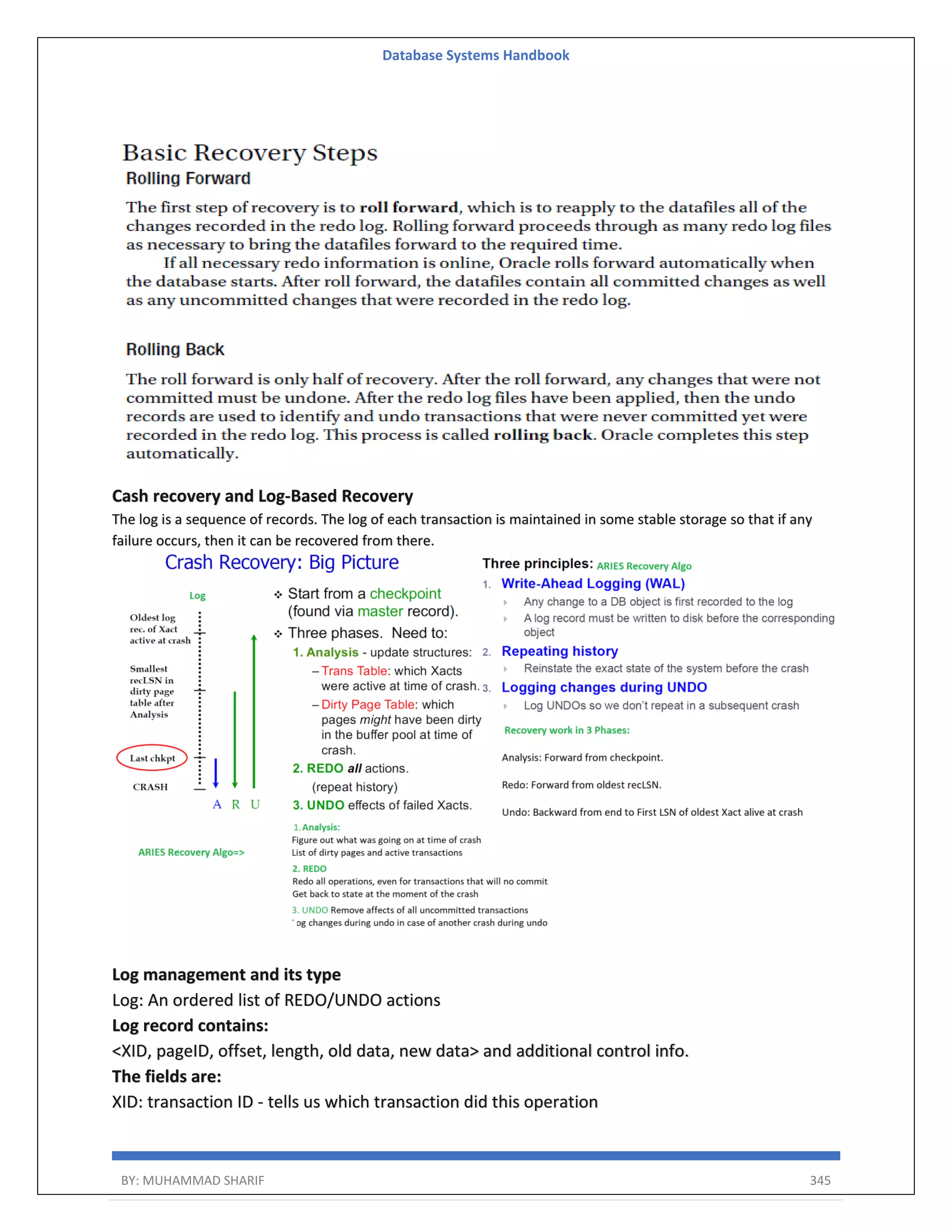 Database Systems Handbook BY: MUHAMMAD SHARIF 345 Cash recovery and Log-Based Recovery The log is a sequence of records. The log of each transaction is maintained in some stable storage so that if any failure occurs, then it can be recovered from there. Log management and its type Log: An ordered list of REDO/UNDO actions Log record contains: <XID, pageID, offset, length, old data, new data> and additional control info. The fields are: XID: transaction ID - tells us which transaction did this operation 