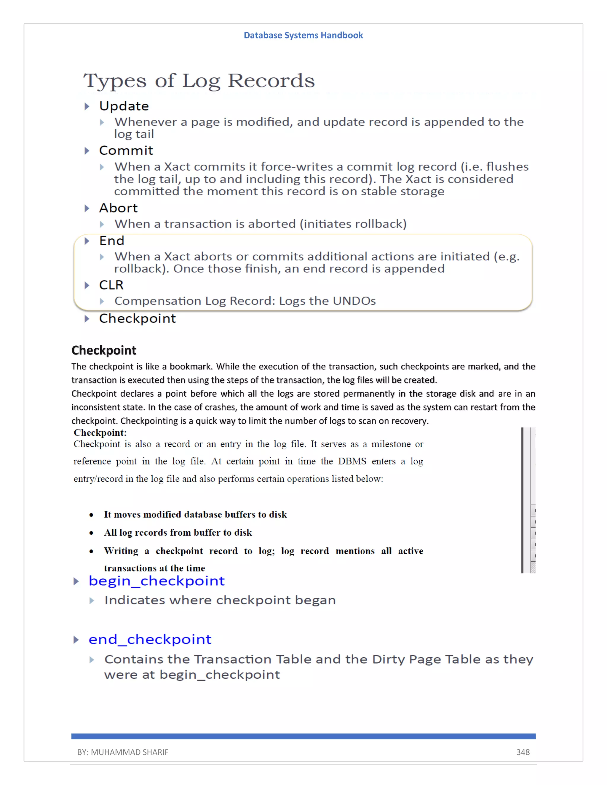 Database Systems Handbook BY: MUHAMMAD SHARIF 348 Checkpoint The checkpoint is like a bookmark. While the execution of the transaction, such checkpoints are marked, and the transaction is executed then using the steps of the transaction, the log files will be created. Checkpoint declares a point before which all the logs are stored permanently in the storage disk and are in an inconsistent state. In the case of crashes, the amount of work and time is saved as the system can restart from the checkpoint. Checkpointing is a quick way to limit the number of logs to scan on recovery. 