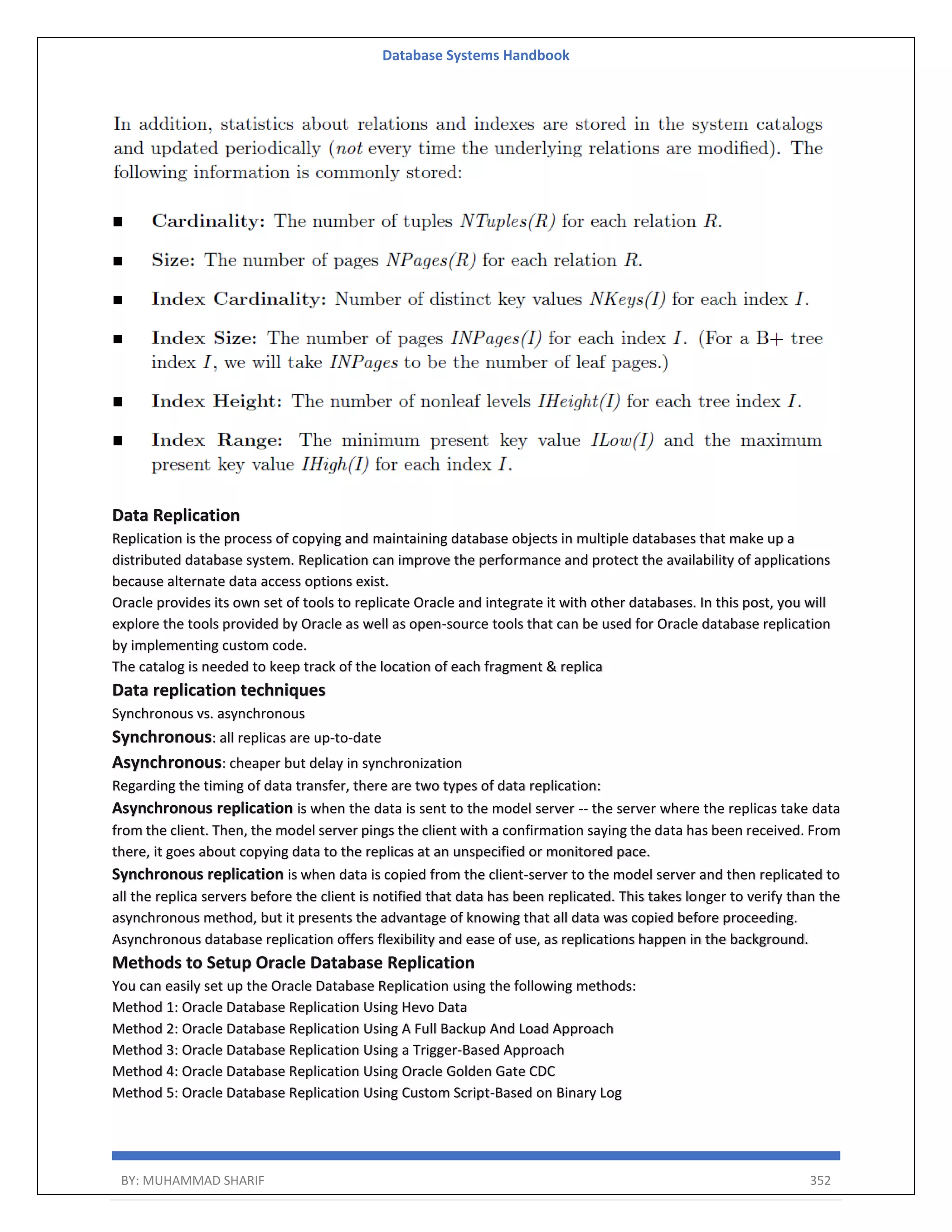 Database Systems Handbook BY: MUHAMMAD SHARIF 352 Data Replication Replication is the process of copying and maintaining database objects in multiple databases that make up a distributed database system. Replication can improve the performance and protect the availability of applications because alternate data access options exist. Oracle provides its own set of tools to replicate Oracle and integrate it with other databases. In this post, you will explore the tools provided by Oracle as well as open-source tools that can be used for Oracle database replication by implementing custom code. The catalog is needed to keep track of the location of each fragment & replica Data replication techniques Synchronous vs. asynchronous Synchronous: all replicas are up-to-date Asynchronous: cheaper but delay in synchronization Regarding the timing of data transfer, there are two types of data replication: Asynchronous replication is when the data is sent to the model server -- the server where the replicas take data from the client. Then, the model server pings the client with a confirmation saying the data has been received. From there, it goes about copying data to the replicas at an unspecified or monitored pace. Synchronous replication is when data is copied from the client-server to the model server and then replicated to all the replica servers before the client is notified that data has been replicated. This takes longer to verify than the asynchronous method, but it presents the advantage of knowing that all data was copied before proceeding. Asynchronous database replication offers flexibility and ease of use, as replications happen in the background. Methods to Setup Oracle Database Replication You can easily set up the Oracle Database Replication using the following methods: Method 1: Oracle Database Replication Using Hevo Data Method 2: Oracle Database Replication Using A Full Backup And Load Approach Method 3: Oracle Database Replication Using a Trigger-Based Approach Method 4: Oracle Database Replication Using Oracle Golden Gate CDC Method 5: Oracle Database Replication Using Custom Script-Based on Binary Log 