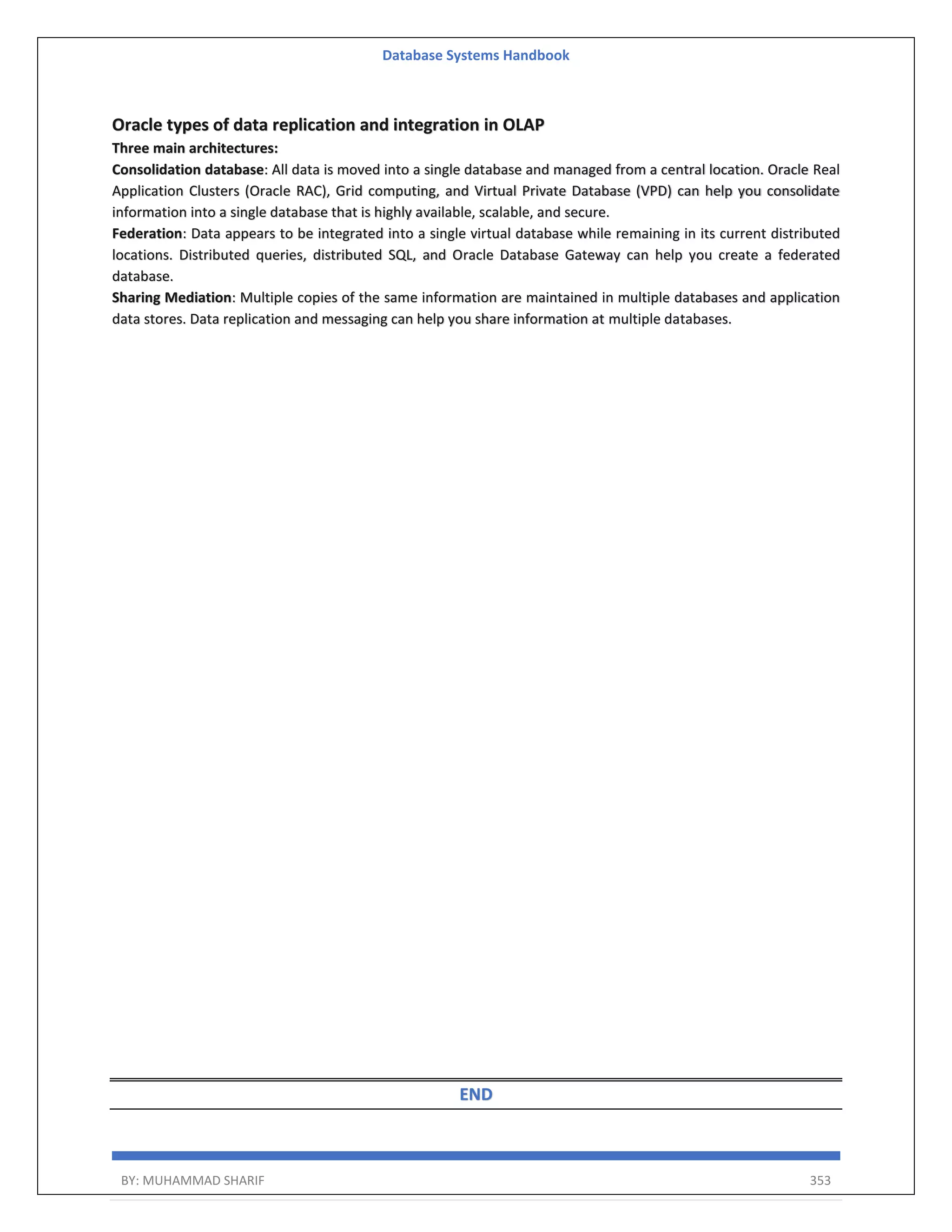Database Systems Handbook BY: MUHAMMAD SHARIF 353 Oracle types of data replication and integration in OLAP Three main architectures: Consolidation database: All data is moved into a single database and managed from a central location. Oracle Real Application Clusters (Oracle RAC), Grid computing, and Virtual Private Database (VPD) can help you consolidate information into a single database that is highly available, scalable, and secure. Federation: Data appears to be integrated into a single virtual database while remaining in its current distributed locations. Distributed queries, distributed SQL, and Oracle Database Gateway can help you create a federated database. Sharing Mediation: Multiple copies of the same information are maintained in multiple databases and application data stores. Data replication and messaging can help you share information at multiple databases. END 
