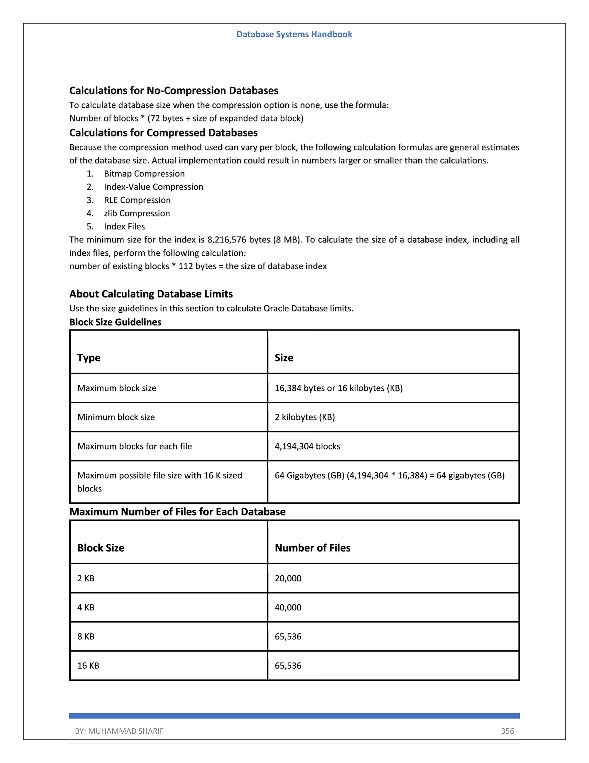 Database Systems Handbook BY: MUHAMMAD SHARIF 356 Calculations for No-Compression Databases To calculate database size when the compression option is none, use the formula: Number of blocks * (72 bytes + size of expanded data block) Calculations for Compressed Databases Because the compression method used can vary per block, the following calculation formulas are general estimates of the database size. Actual implementation could result in numbers larger or smaller than the calculations. 1. Bitmap Compression 2. Index-Value Compression 3. RLE Compression 4. zlib Compression 5. Index Files The minimum size for the index is 8,216,576 bytes (8 MB). To calculate the size of a database index, including all index files, perform the following calculation: number of existing blocks * 112 bytes = the size of database index About Calculating Database Limits Use the size guidelines in this section to calculate Oracle Database limits. Block Size Guidelines Type Size Maximum block size 16,384 bytes or 16 kilobytes (KB) Minimum block size 2 kilobytes (KB) Maximum blocks for each file 4,194,304 blocks Maximum possible file size with 16 K sized blocks 64 Gigabytes (GB) (4,194,304 * 16,384) = 64 gigabytes (GB) Maximum Number of Files for Each Database Block Size Number of Files 2 KB 20,000 4 KB 40,000 8 KB 65,536 16 KB 65,536 