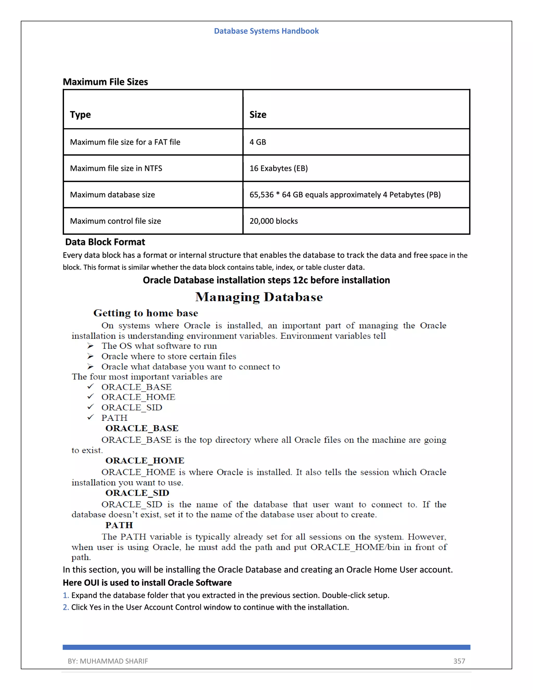 Database Systems Handbook BY: MUHAMMAD SHARIF 357 Maximum File Sizes Type Size Maximum file size for a FAT file 4 GB Maximum file size in NTFS 16 Exabytes (EB) Maximum database size 65,536 * 64 GB equals approximately 4 Petabytes (PB) Maximum control file size 20,000 blocks Data Block Format Every data block has a format or internal structure that enables the database to track the data and free space in the block. This format is similar whether the data block contains table, index, or table cluster data. Oracle Database installation steps 12c before installation In this section, you will be installing the Oracle Database and creating an Oracle Home User account. Here OUI is used to install Oracle Software 1. Expand the database folder that you extracted in the previous section. Double-click setup. 2. Click Yes in the User Account Control window to continue with the installation. 