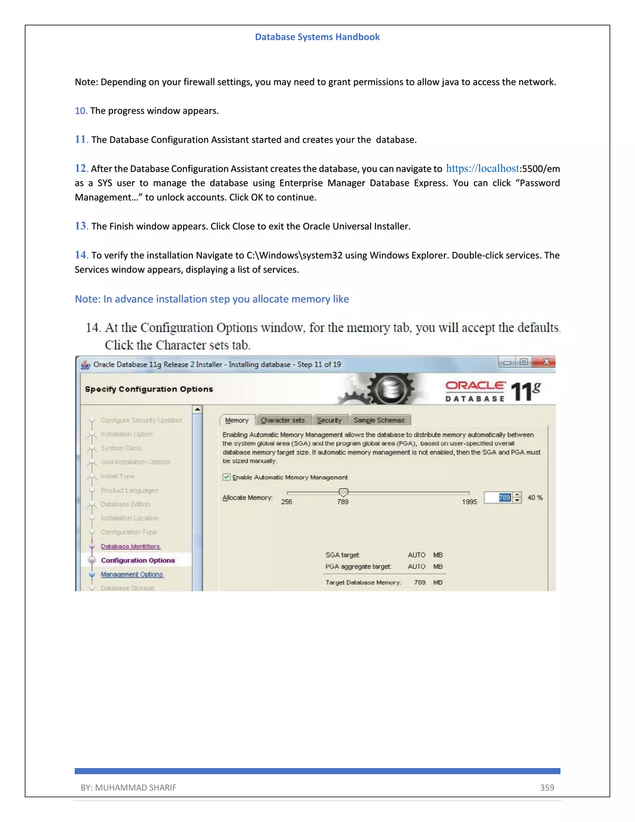 Database Systems Handbook BY: MUHAMMAD SHARIF 359 Note: Depending on your firewall settings, you may need to grant permissions to allow java to access the network. 10. The progress window appears. 11. The Database Configuration Assistant started and creates your the database. 12. After the Database Configuration Assistant creates the database, you can navigate to https://localhost:5500/em as a SYS user to manage the database using Enterprise Manager Database Express. You can click “Password Management…” to unlock accounts. Click OK to continue. 13. The Finish window appears. Click Close to exit the Oracle Universal Installer. 14. To verify the installation Navigate to C:Windowssystem32 using Windows Explorer. Double-click services. The Services window appears, displaying a list of services. Note: In advance installation step you allocate memory like 