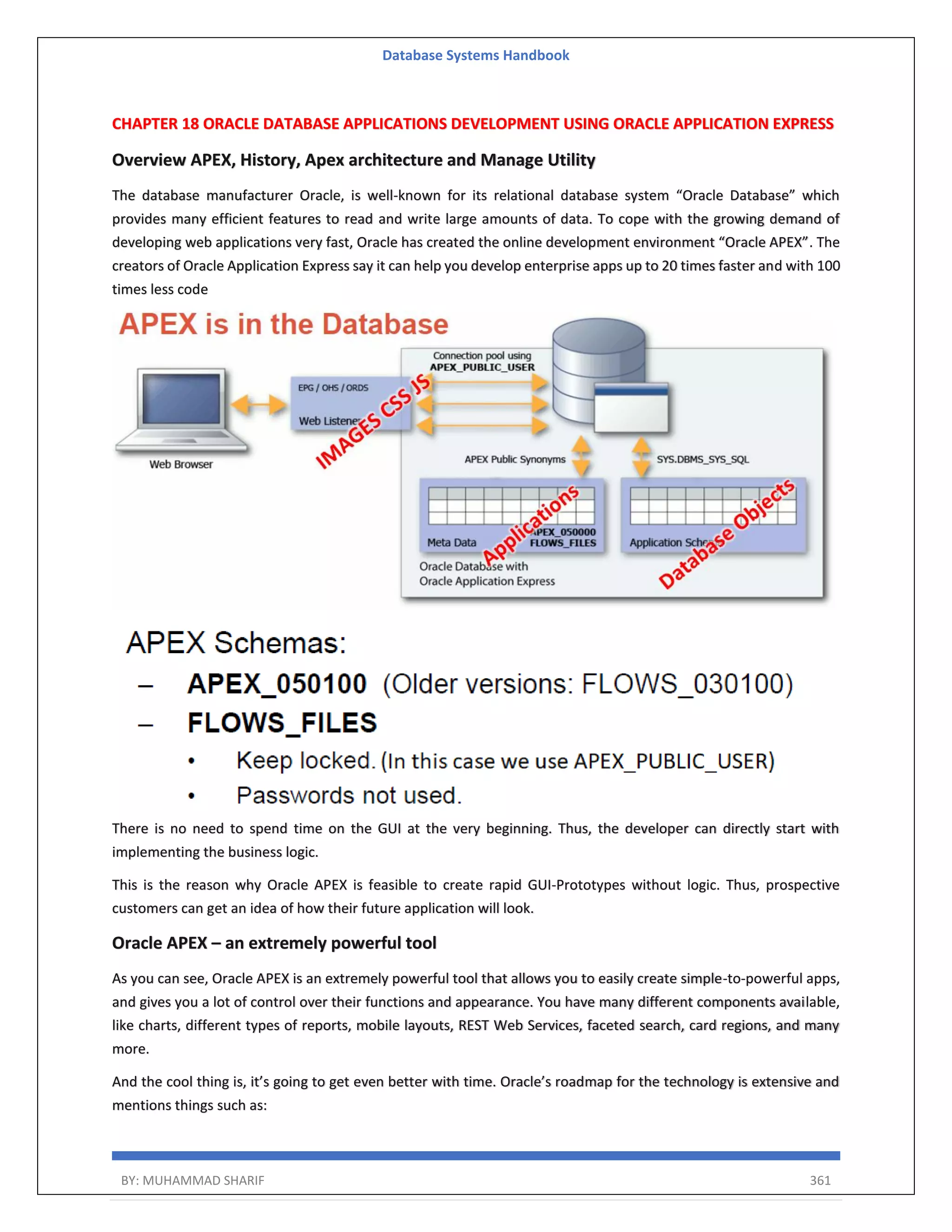 Database Systems Handbook BY: MUHAMMAD SHARIF 361 CHAPTER 18 ORACLE DATABASE APPLICATIONS DEVELOPMENT USING ORACLE APPLICATION EXPRESS Overview APEX, History, Apex architecture and Manage Utility The database manufacturer Oracle, is well-known for its relational database system “Oracle Database” which provides many efficient features to read and write large amounts of data. To cope with the growing demand of developing web applications very fast, Oracle has created the online development environment “Oracle APEX”. The creators of Oracle Application Express say it can help you develop enterprise apps up to 20 times faster and with 100 times less code There is no need to spend time on the GUI at the very beginning. Thus, the developer can directly start with implementing the business logic. This is the reason why Oracle APEX is feasible to create rapid GUI-Prototypes without logic. Thus, prospective customers can get an idea of how their future application will look. Oracle APEX – an extremely powerful tool As you can see, Oracle APEX is an extremely powerful tool that allows you to easily create simple-to-powerful apps, and gives you a lot of control over their functions and appearance. You have many different components available, like charts, different types of reports, mobile layouts, REST Web Services, faceted search, card regions, and many more. And the cool thing is, it’s going to get even better with time. Oracle’s roadmap for the technology is extensive and mentions things such as: 