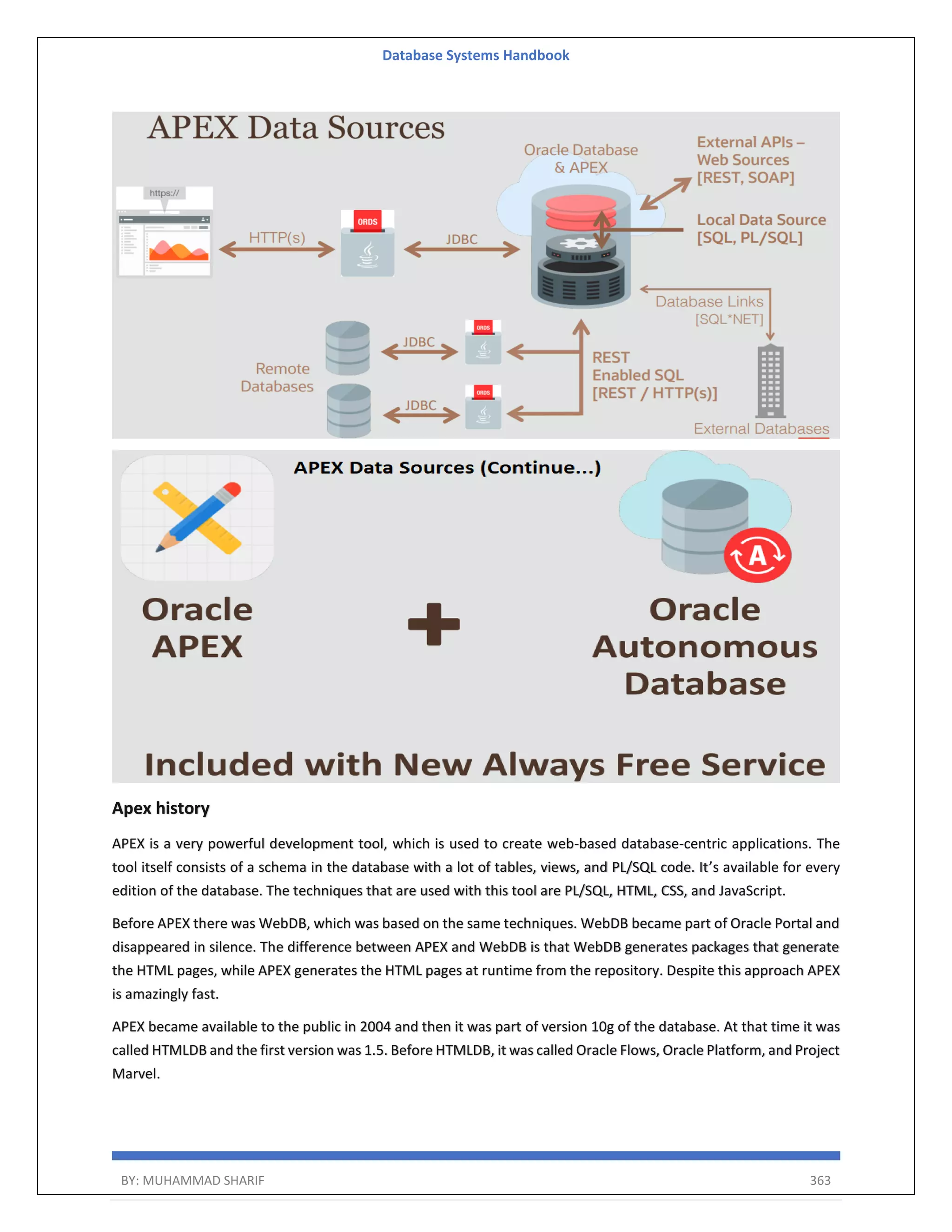 Database Systems Handbook BY: MUHAMMAD SHARIF 363 Apex history APEX is a very powerful development tool, which is used to create web-based database-centric applications. The tool itself consists of a schema in the database with a lot of tables, views, and PL/SQL code. It’s available for every edition of the database. The techniques that are used with this tool are PL/SQL, HTML, CSS, and JavaScript. Before APEX there was WebDB, which was based on the same techniques. WebDB became part of Oracle Portal and disappeared in silence. The difference between APEX and WebDB is that WebDB generates packages that generate the HTML pages, while APEX generates the HTML pages at runtime from the repository. Despite this approach APEX is amazingly fast. APEX became available to the public in 2004 and then it was part of version 10g of the database. At that time it was called HTMLDB and the first version was 1.5. Before HTMLDB, it was called Oracle Flows, Oracle Platform, and Project Marvel. 