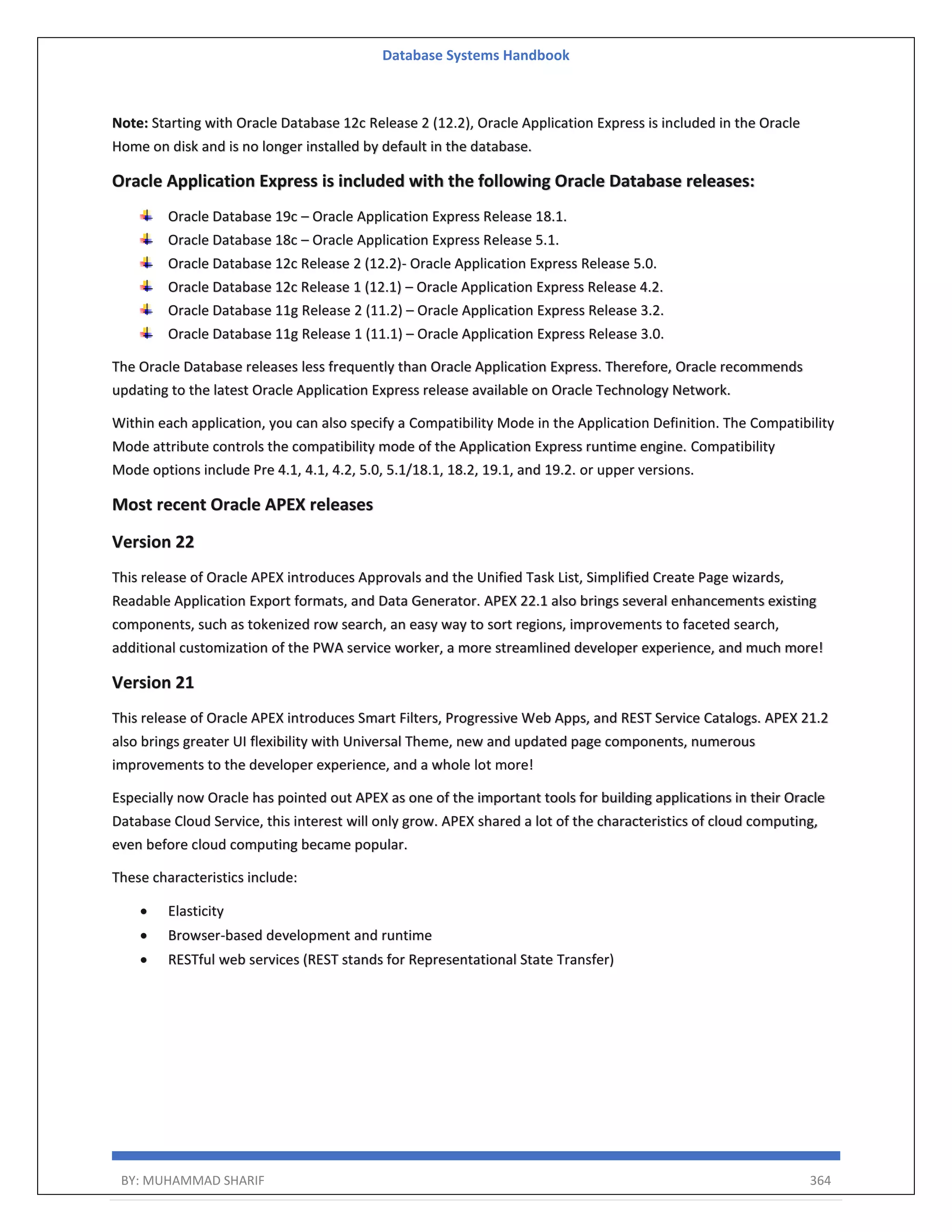 Database Systems Handbook BY: MUHAMMAD SHARIF 364 Note: Starting with Oracle Database 12c Release 2 (12.2), Oracle Application Express is included in the Oracle Home on disk and is no longer installed by default in the database. Oracle Application Express is included with the following Oracle Database releases: Oracle Database 19c – Oracle Application Express Release 18.1. Oracle Database 18c – Oracle Application Express Release 5.1. Oracle Database 12c Release 2 (12.2)- Oracle Application Express Release 5.0. Oracle Database 12c Release 1 (12.1) – Oracle Application Express Release 4.2. Oracle Database 11g Release 2 (11.2) – Oracle Application Express Release 3.2. Oracle Database 11g Release 1 (11.1) – Oracle Application Express Release 3.0. The Oracle Database releases less frequently than Oracle Application Express. Therefore, Oracle recommends updating to the latest Oracle Application Express release available on Oracle Technology Network. Within each application, you can also specify a Compatibility Mode in the Application Definition. The Compatibility Mode attribute controls the compatibility mode of the Application Express runtime engine. Compatibility Mode options include Pre 4.1, 4.1, 4.2, 5.0, 5.1/18.1, 18.2, 19.1, and 19.2. or upper versions. Most recent Oracle APEX releases Version 22 This release of Oracle APEX introduces Approvals and the Unified Task List, Simplified Create Page wizards, Readable Application Export formats, and Data Generator. APEX 22.1 also brings several enhancements existing components, such as tokenized row search, an easy way to sort regions, improvements to faceted search, additional customization of the PWA service worker, a more streamlined developer experience, and much more! Version 21 This release of Oracle APEX introduces Smart Filters, Progressive Web Apps, and REST Service Catalogs. APEX 21.2 also brings greater UI flexibility with Universal Theme, new and updated page components, numerous improvements to the developer experience, and a whole lot more! Especially now Oracle has pointed out APEX as one of the important tools for building applications in their Oracle Database Cloud Service, this interest will only grow. APEX shared a lot of the characteristics of cloud computing, even before cloud computing became popular. These characteristics include:  Elasticity  Browser-based development and runtime  RESTful web services (REST stands for Representational State Transfer) 