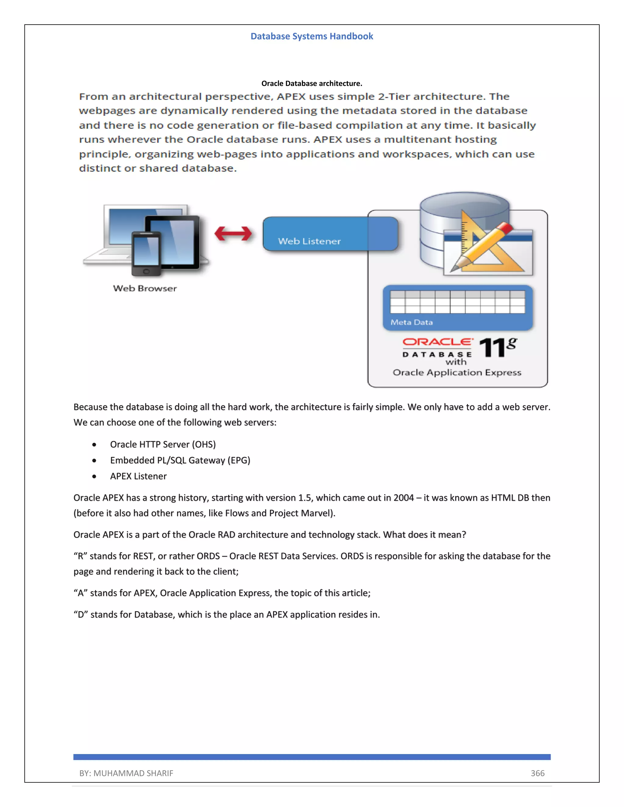 Database Systems Handbook BY: MUHAMMAD SHARIF 366 Oracle Database architecture. Because the database is doing all the hard work, the architecture is fairly simple. We only have to add a web server. We can choose one of the following web servers:  Oracle HTTP Server (OHS)  Embedded PL/SQL Gateway (EPG)  APEX Listener Oracle APEX has a strong history, starting with version 1.5, which came out in 2004 – it was known as HTML DB then (before it also had other names, like Flows and Project Marvel). Oracle APEX is a part of the Oracle RAD architecture and technology stack. What does it mean? “R” stands for REST, or rather ORDS – Oracle REST Data Services. ORDS is responsible for asking the database for the page and rendering it back to the client; “A” stands for APEX, Oracle Application Express, the topic of this article; “D” stands for Database, which is the place an APEX application resides in. 