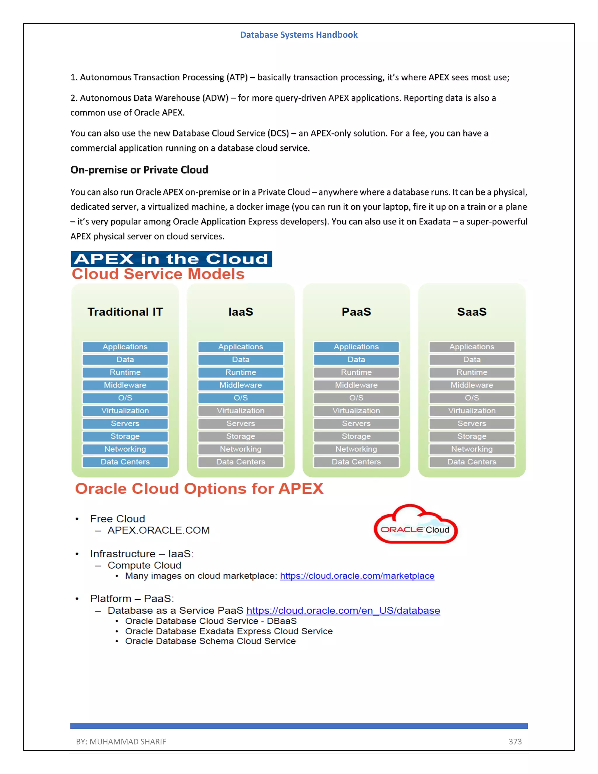 Database Systems Handbook BY: MUHAMMAD SHARIF 373 1. Autonomous Transaction Processing (ATP) – basically transaction processing, it’s where APEX sees most use; 2. Autonomous Data Warehouse (ADW) – for more query-driven APEX applications. Reporting data is also a common use of Oracle APEX. You can also use the new Database Cloud Service (DCS) – an APEX-only solution. For a fee, you can have a commercial application running on a database cloud service. On-premise or Private Cloud You can also run Oracle APEX on-premise or in a Private Cloud – anywhere where a database runs. It can be a physical, dedicated server, a virtualized machine, a docker image (you can run it on your laptop, fire it up on a train or a plane – it’s very popular among Oracle Application Express developers). You can also use it on Exadata – a super-powerful APEX physical server on cloud services. 