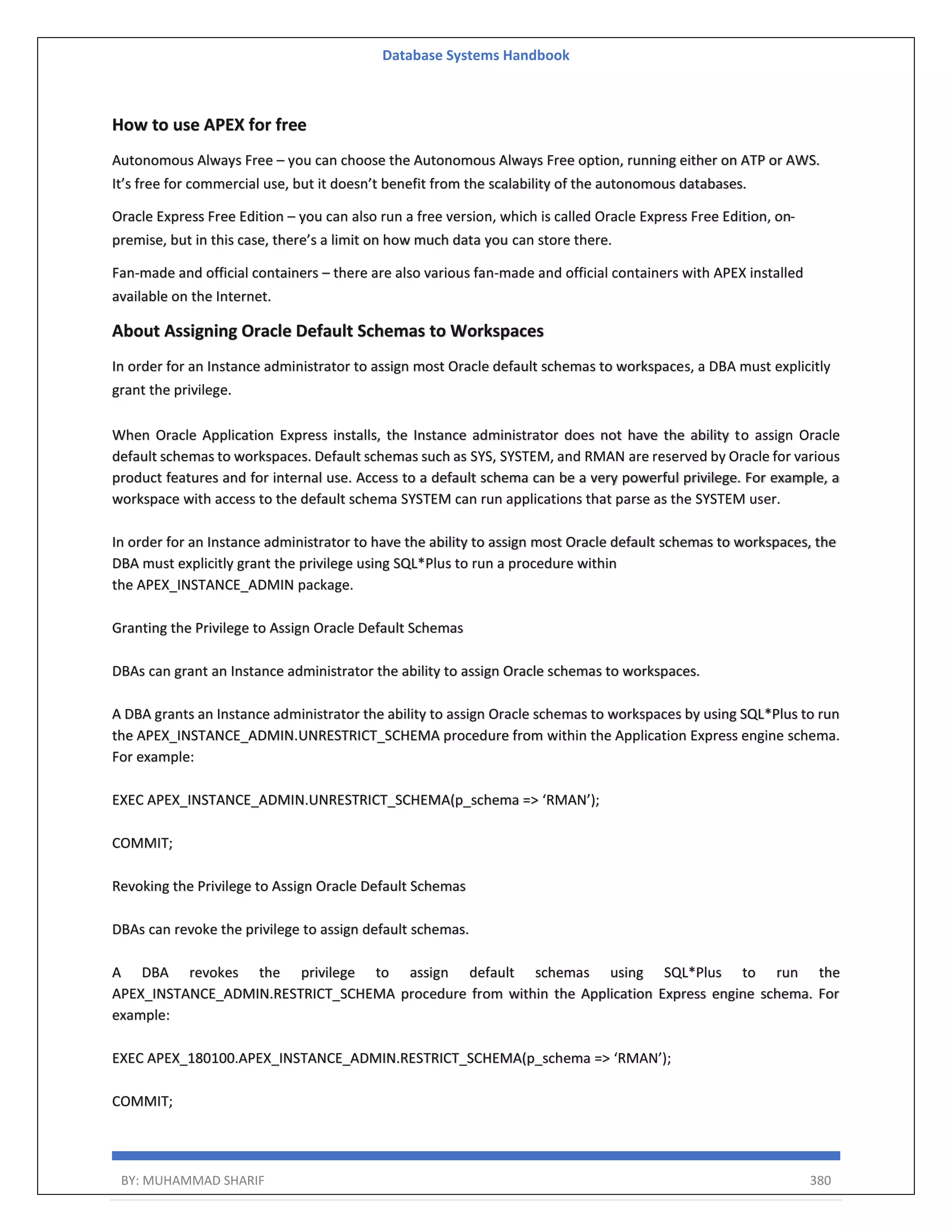 Database Systems Handbook BY: MUHAMMAD SHARIF 380 How to use APEX for free Autonomous Always Free – you can choose the Autonomous Always Free option, running either on ATP or AWS. It’s free for commercial use, but it doesn’t benefit from the scalability of the autonomous databases. Oracle Express Free Edition – you can also run a free version, which is called Oracle Express Free Edition, on- premise, but in this case, there’s a limit on how much data you can store there. Fan-made and official containers – there are also various fan-made and official containers with APEX installed available on the Internet. About Assigning Oracle Default Schemas to Workspaces In order for an Instance administrator to assign most Oracle default schemas to workspaces, a DBA must explicitly grant the privilege. When Oracle Application Express installs, the Instance administrator does not have the ability to assign Oracle default schemas to workspaces. Default schemas such as SYS, SYSTEM, and RMAN are reserved by Oracle for various product features and for internal use. Access to a default schema can be a very powerful privilege. For example, a workspace with access to the default schema SYSTEM can run applications that parse as the SYSTEM user. In order for an Instance administrator to have the ability to assign most Oracle default schemas to workspaces, the DBA must explicitly grant the privilege using SQL*Plus to run a procedure within the APEX_INSTANCE_ADMIN package. Granting the Privilege to Assign Oracle Default Schemas DBAs can grant an Instance administrator the ability to assign Oracle schemas to workspaces. A DBA grants an Instance administrator the ability to assign Oracle schemas to workspaces by using SQL*Plus to run the APEX_INSTANCE_ADMIN.UNRESTRICT_SCHEMA procedure from within the Application Express engine schema. For example: EXEC APEX_INSTANCE_ADMIN.UNRESTRICT_SCHEMA(p_schema => ‘RMAN’); COMMIT; Revoking the Privilege to Assign Oracle Default Schemas DBAs can revoke the privilege to assign default schemas. A DBA revokes the privilege to assign default schemas using SQL*Plus to run the APEX_INSTANCE_ADMIN.RESTRICT_SCHEMA procedure from within the Application Express engine schema. For example: EXEC APEX_180100.APEX_INSTANCE_ADMIN.RESTRICT_SCHEMA(p_schema => ‘RMAN’); COMMIT; 