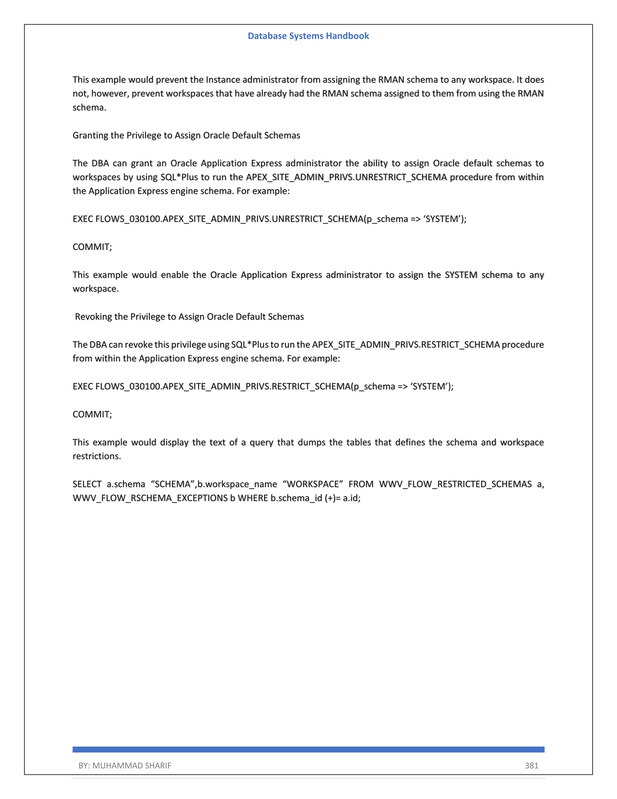 Database Systems Handbook BY: MUHAMMAD SHARIF 381 This example would prevent the Instance administrator from assigning the RMAN schema to any workspace. It does not, however, prevent workspaces that have already had the RMAN schema assigned to them from using the RMAN schema. Granting the Privilege to Assign Oracle Default Schemas The DBA can grant an Oracle Application Express administrator the ability to assign Oracle default schemas to workspaces by using SQL*Plus to run the APEX_SITE_ADMIN_PRIVS.UNRESTRICT_SCHEMA procedure from within the Application Express engine schema. For example: EXEC FLOWS_030100.APEX_SITE_ADMIN_PRIVS.UNRESTRICT_SCHEMA(p_schema => ‘SYSTEM’); COMMIT; This example would enable the Oracle Application Express administrator to assign the SYSTEM schema to any workspace. Revoking the Privilege to Assign Oracle Default Schemas The DBA can revoke this privilege using SQL*Plus to run the APEX_SITE_ADMIN_PRIVS.RESTRICT_SCHEMA procedure from within the Application Express engine schema. For example: EXEC FLOWS_030100.APEX_SITE_ADMIN_PRIVS.RESTRICT_SCHEMA(p_schema => ‘SYSTEM’); COMMIT; This example would display the text of a query that dumps the tables that defines the schema and workspace restrictions. SELECT a.schema “SCHEMA”,b.workspace_name “WORKSPACE” FROM WWV_FLOW_RESTRICTED_SCHEMAS a, WWV_FLOW_RSCHEMA_EXCEPTIONS b WHERE b.schema_id (+)= a.id; 
