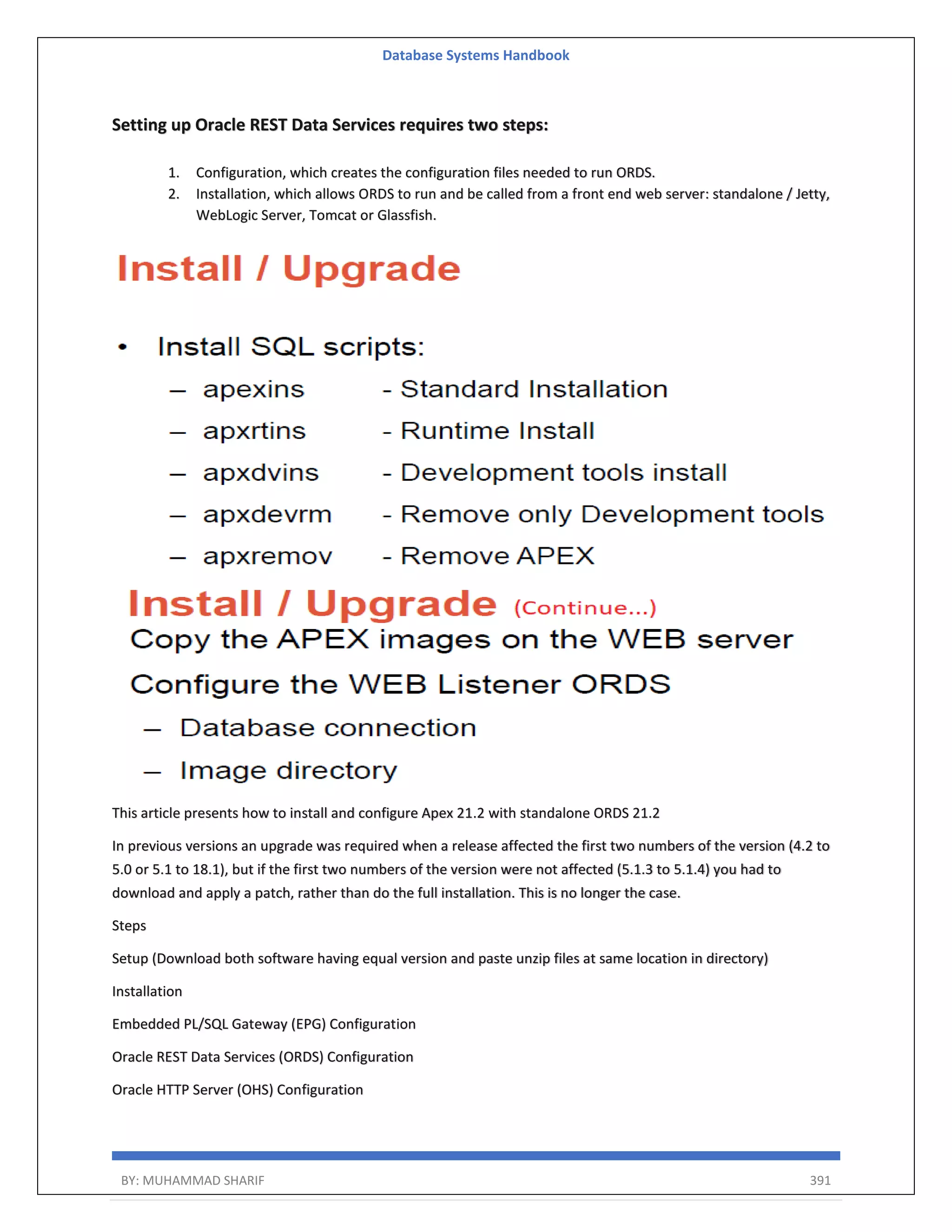 Database Systems Handbook BY: MUHAMMAD SHARIF 391 Setting up Oracle REST Data Services requires two steps: 1. Configuration, which creates the configuration files needed to run ORDS. 2. Installation, which allows ORDS to run and be called from a front end web server: standalone / Jetty, WebLogic Server, Tomcat or Glassfish. This article presents how to install and configure Apex 21.2 with standalone ORDS 21.2 In previous versions an upgrade was required when a release affected the first two numbers of the version (4.2 to 5.0 or 5.1 to 18.1), but if the first two numbers of the version were not affected (5.1.3 to 5.1.4) you had to download and apply a patch, rather than do the full installation. This is no longer the case. Steps Setup (Download both software having equal version and paste unzip files at same location in directory) Installation Embedded PL/SQL Gateway (EPG) Configuration Oracle REST Data Services (ORDS) Configuration Oracle HTTP Server (OHS) Configuration 