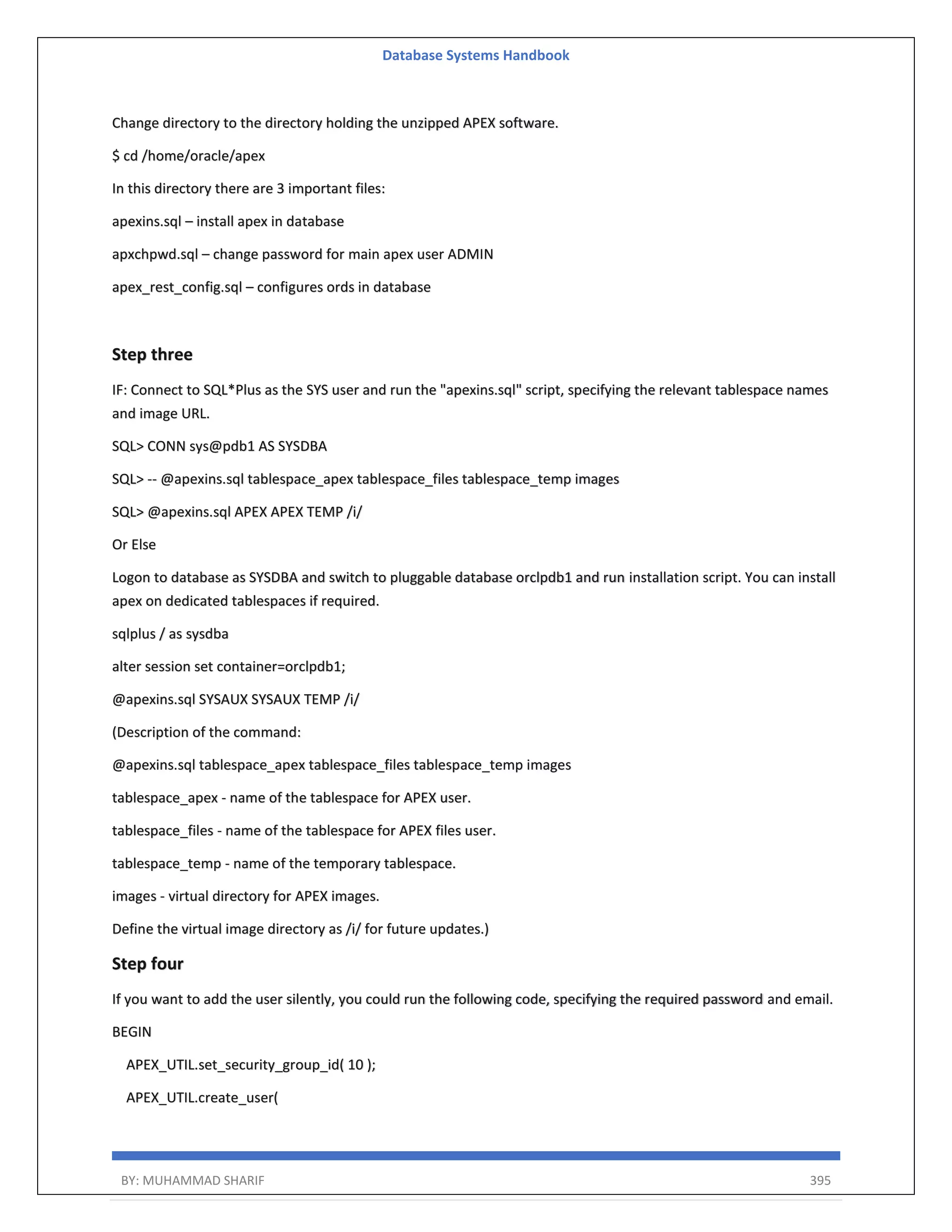 Database Systems Handbook BY: MUHAMMAD SHARIF 395 Change directory to the directory holding the unzipped APEX software. $ cd /home/oracle/apex In this directory there are 3 important files: apexins.sql – install apex in database apxchpwd.sql – change password for main apex user ADMIN apex_rest_config.sql – configures ords in database Step three IF: Connect to SQL*Plus as the SYS user and run the "apexins.sql" script, specifying the relevant tablespace names and image URL. SQL> CONN sys@pdb1 AS SYSDBA SQL> -- @apexins.sql tablespace_apex tablespace_files tablespace_temp images SQL> @apexins.sql APEX APEX TEMP /i/ Or Else Logon to database as SYSDBA and switch to pluggable database orclpdb1 and run installation script. You can install apex on dedicated tablespaces if required. sqlplus / as sysdba alter session set container=orclpdb1; @apexins.sql SYSAUX SYSAUX TEMP /i/ (Description of the command: @apexins.sql tablespace_apex tablespace_files tablespace_temp images tablespace_apex - name of the tablespace for APEX user. tablespace_files - name of the tablespace for APEX files user. tablespace_temp - name of the temporary tablespace. images - virtual directory for APEX images. Define the virtual image directory as /i/ for future updates.) Step four If you want to add the user silently, you could run the following code, specifying the required password and email. BEGIN APEX_UTIL.set_security_group_id( 10 ); APEX_UTIL.create_user( 