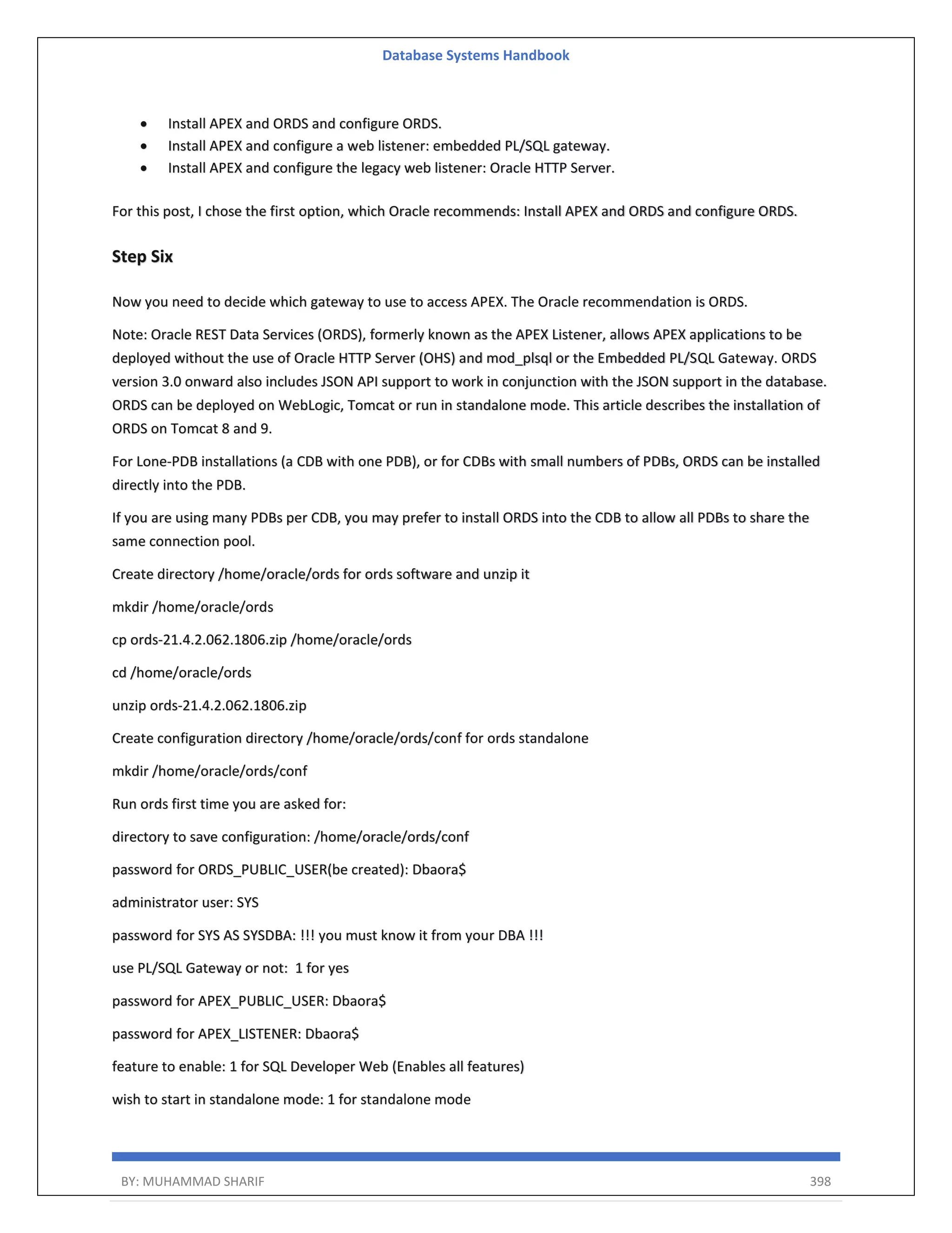 Database Systems Handbook BY: MUHAMMAD SHARIF 398  Install APEX and ORDS and configure ORDS.  Install APEX and configure a web listener: embedded PL/SQL gateway.  Install APEX and configure the legacy web listener: Oracle HTTP Server. For this post, I chose the first option, which Oracle recommends: Install APEX and ORDS and configure ORDS. Step Six Now you need to decide which gateway to use to access APEX. The Oracle recommendation is ORDS. Note: Oracle REST Data Services (ORDS), formerly known as the APEX Listener, allows APEX applications to be deployed without the use of Oracle HTTP Server (OHS) and mod_plsql or the Embedded PL/SQL Gateway. ORDS version 3.0 onward also includes JSON API support to work in conjunction with the JSON support in the database. ORDS can be deployed on WebLogic, Tomcat or run in standalone mode. This article describes the installation of ORDS on Tomcat 8 and 9. For Lone-PDB installations (a CDB with one PDB), or for CDBs with small numbers of PDBs, ORDS can be installed directly into the PDB. If you are using many PDBs per CDB, you may prefer to install ORDS into the CDB to allow all PDBs to share the same connection pool. Create directory /home/oracle/ords for ords software and unzip it mkdir /home/oracle/ords cp ords-21.4.2.062.1806.zip /home/oracle/ords cd /home/oracle/ords unzip ords-21.4.2.062.1806.zip Create configuration directory /home/oracle/ords/conf for ords standalone mkdir /home/oracle/ords/conf Run ords first time you are asked for: directory to save configuration: /home/oracle/ords/conf password for ORDS_PUBLIC_USER(be created): Dbaora$ administrator user: SYS password for SYS AS SYSDBA: !!! you must know it from your DBA !!! use PL/SQL Gateway or not: 1 for yes password for APEX_PUBLIC_USER: Dbaora$ password for APEX_LISTENER: Dbaora$ feature to enable: 1 for SQL Developer Web (Enables all features) wish to start in standalone mode: 1 for standalone mode 