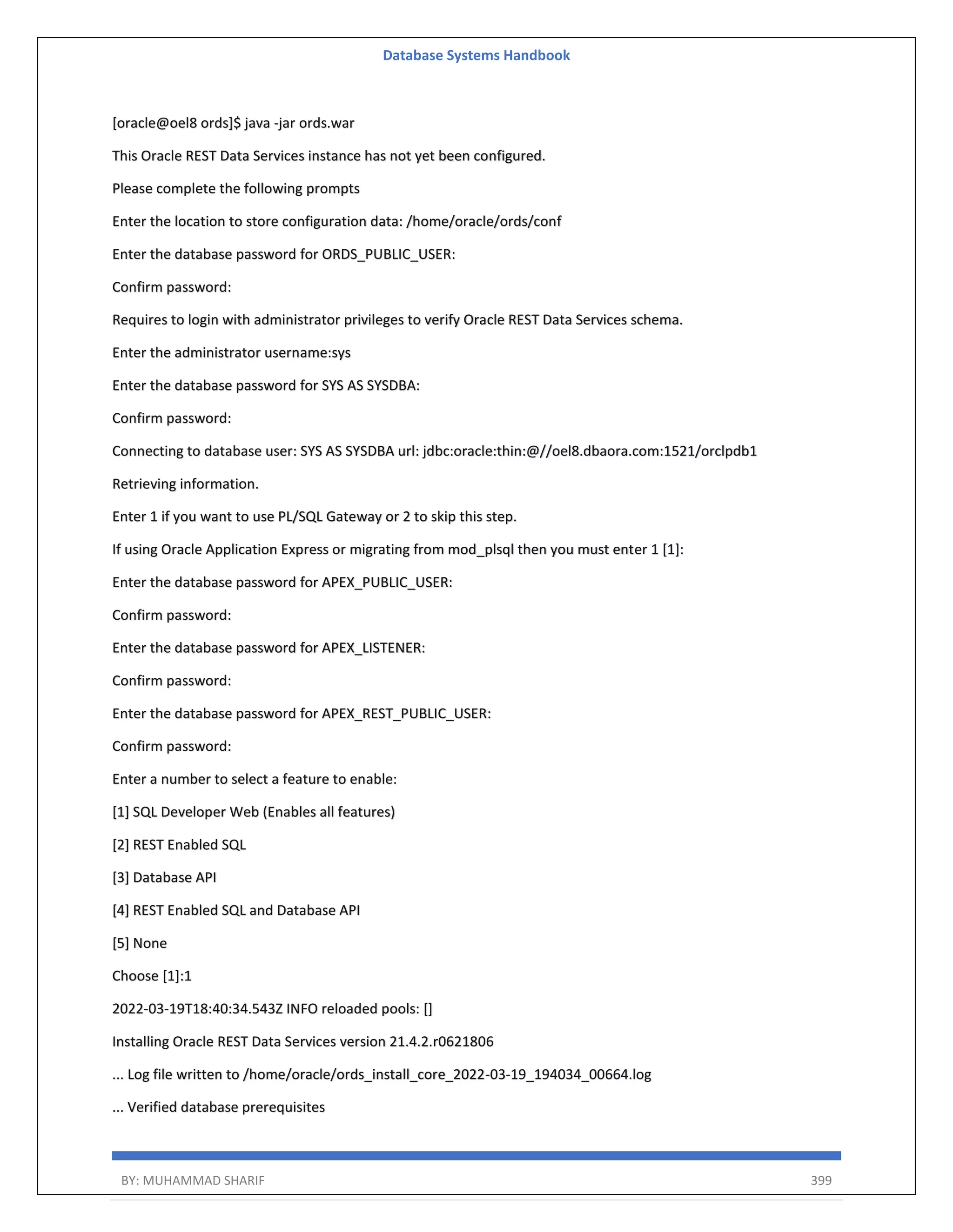 Database Systems Handbook BY: MUHAMMAD SHARIF 399 [oracle@oel8 ords]$ java -jar ords.war This Oracle REST Data Services instance has not yet been configured. Please complete the following prompts Enter the location to store configuration data: /home/oracle/ords/conf Enter the database password for ORDS_PUBLIC_USER: Confirm password: Requires to login with administrator privileges to verify Oracle REST Data Services schema. Enter the administrator username:sys Enter the database password for SYS AS SYSDBA: Confirm password: Connecting to database user: SYS AS SYSDBA url: jdbc:oracle:thin:@//oel8.dbaora.com:1521/orclpdb1 Retrieving information. Enter 1 if you want to use PL/SQL Gateway or 2 to skip this step. If using Oracle Application Express or migrating from mod_plsql then you must enter 1 [1]: Enter the database password for APEX_PUBLIC_USER: Confirm password: Enter the database password for APEX_LISTENER: Confirm password: Enter the database password for APEX_REST_PUBLIC_USER: Confirm password: Enter a number to select a feature to enable: [1] SQL Developer Web (Enables all features) [2] REST Enabled SQL [3] Database API [4] REST Enabled SQL and Database API [5] None Choose [1]:1 2022-03-19T18:40:34.543Z INFO reloaded pools: [] Installing Oracle REST Data Services version 21.4.2.r0621806 ... Log file written to /home/oracle/ords_install_core_2022-03-19_194034_00664.log ... Verified database prerequisites 