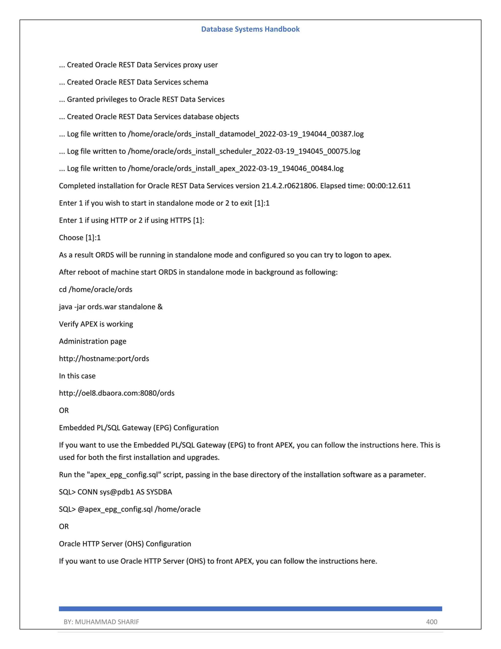 Database Systems Handbook BY: MUHAMMAD SHARIF 400 ... Created Oracle REST Data Services proxy user ... Created Oracle REST Data Services schema ... Granted privileges to Oracle REST Data Services ... Created Oracle REST Data Services database objects ... Log file written to /home/oracle/ords_install_datamodel_2022-03-19_194044_00387.log ... Log file written to /home/oracle/ords_install_scheduler_2022-03-19_194045_00075.log ... Log file written to /home/oracle/ords_install_apex_2022-03-19_194046_00484.log Completed installation for Oracle REST Data Services version 21.4.2.r0621806. Elapsed time: 00:00:12.611 Enter 1 if you wish to start in standalone mode or 2 to exit [1]:1 Enter 1 if using HTTP or 2 if using HTTPS [1]: Choose [1]:1 As a result ORDS will be running in standalone mode and configured so you can try to logon to apex. After reboot of machine start ORDS in standalone mode in background as following: cd /home/oracle/ords java -jar ords.war standalone & Verify APEX is working Administration page http://hostname:port/ords In this case http://oel8.dbaora.com:8080/ords OR Embedded PL/SQL Gateway (EPG) Configuration If you want to use the Embedded PL/SQL Gateway (EPG) to front APEX, you can follow the instructions here. This is used for both the first installation and upgrades. Run the "apex_epg_config.sql" script, passing in the base directory of the installation software as a parameter. SQL> CONN sys@pdb1 AS SYSDBA SQL> @apex_epg_config.sql /home/oracle OR Oracle HTTP Server (OHS) Configuration If you want to use Oracle HTTP Server (OHS) to front APEX, you can follow the instructions here. 