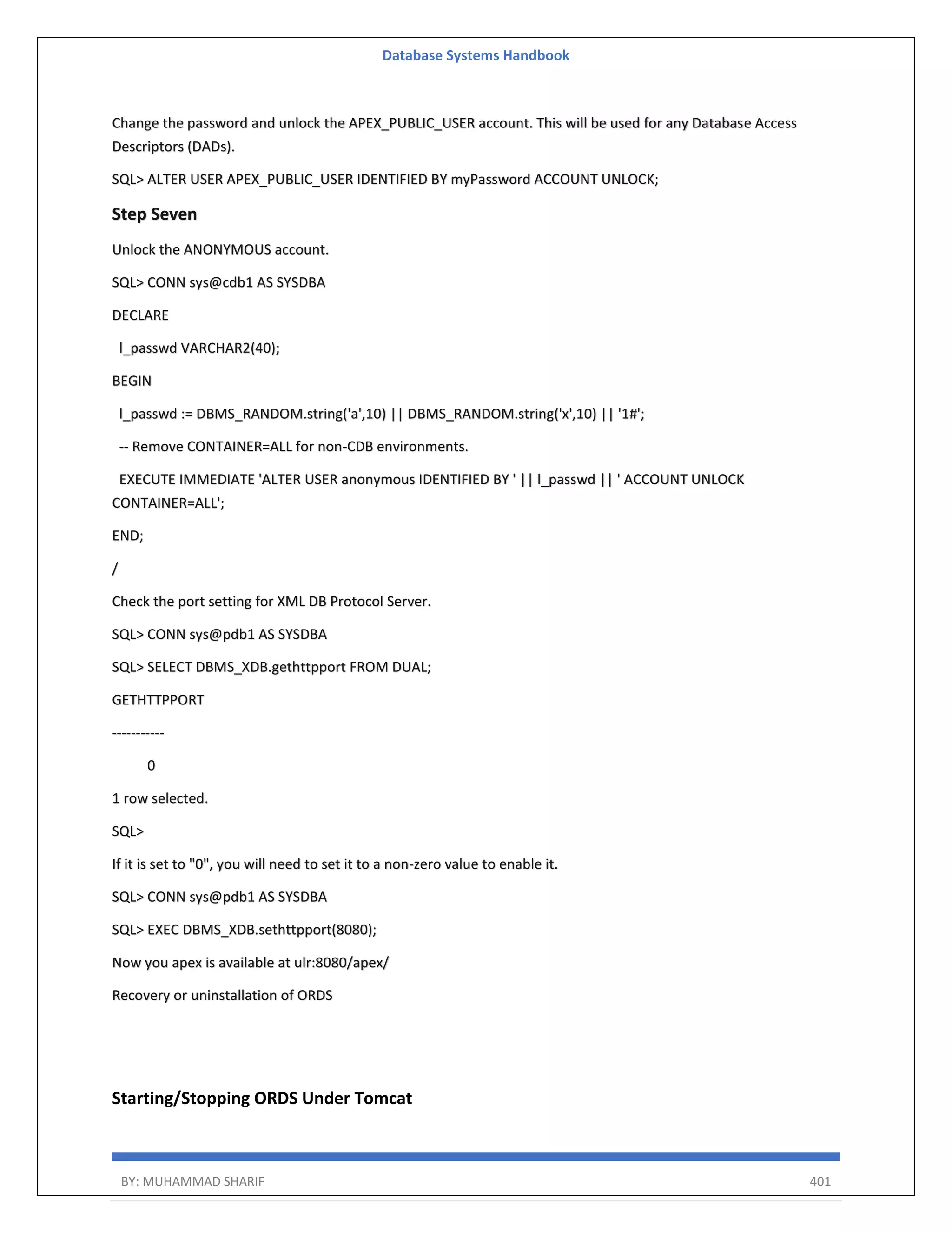 Database Systems Handbook BY: MUHAMMAD SHARIF 401 Change the password and unlock the APEX_PUBLIC_USER account. This will be used for any Database Access Descriptors (DADs). SQL> ALTER USER APEX_PUBLIC_USER IDENTIFIED BY myPassword ACCOUNT UNLOCK; Step Seven Unlock the ANONYMOUS account. SQL> CONN sys@cdb1 AS SYSDBA DECLARE l_passwd VARCHAR2(40); BEGIN l_passwd := DBMS_RANDOM.string('a',10) || DBMS_RANDOM.string('x',10) || '1#'; -- Remove CONTAINER=ALL for non-CDB environments. EXECUTE IMMEDIATE 'ALTER USER anonymous IDENTIFIED BY ' || l_passwd || ' ACCOUNT UNLOCK CONTAINER=ALL'; END; / Check the port setting for XML DB Protocol Server. SQL> CONN sys@pdb1 AS SYSDBA SQL> SELECT DBMS_XDB.gethttpport FROM DUAL; GETHTTPPORT ----------- 0 1 row selected. SQL> If it is set to "0", you will need to set it to a non-zero value to enable it. SQL> CONN sys@pdb1 AS SYSDBA SQL> EXEC DBMS_XDB.sethttpport(8080); Now you apex is available at ulr:8080/apex/ Recovery or uninstallation of ORDS Starting/Stopping ORDS Under Tomcat 