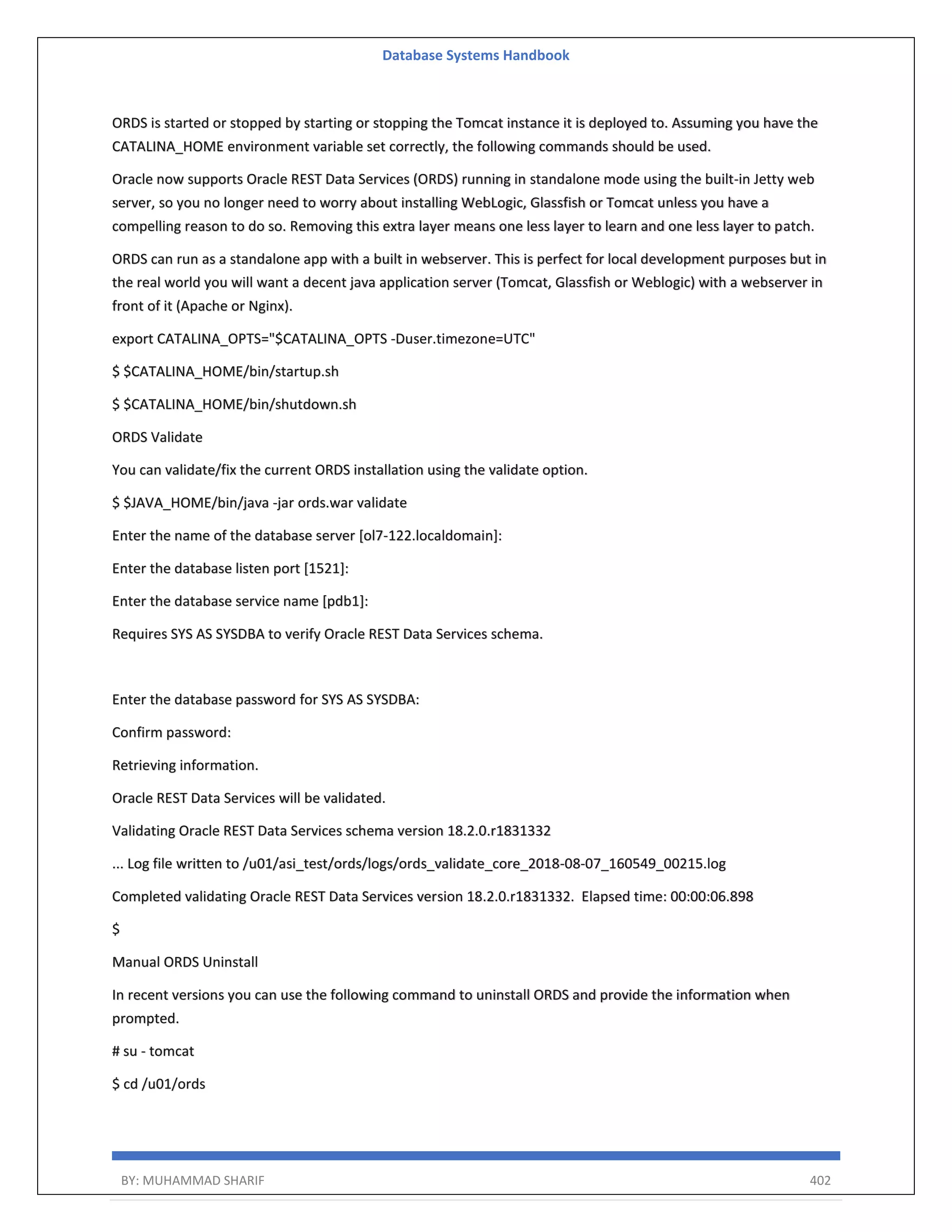 Database Systems Handbook BY: MUHAMMAD SHARIF 402 ORDS is started or stopped by starting or stopping the Tomcat instance it is deployed to. Assuming you have the CATALINA_HOME environment variable set correctly, the following commands should be used. Oracle now supports Oracle REST Data Services (ORDS) running in standalone mode using the built-in Jetty web server, so you no longer need to worry about installing WebLogic, Glassfish or Tomcat unless you have a compelling reason to do so. Removing this extra layer means one less layer to learn and one less layer to patch. ORDS can run as a standalone app with a built in webserver. This is perfect for local development purposes but in the real world you will want a decent java application server (Tomcat, Glassfish or Weblogic) with a webserver in front of it (Apache or Nginx). export CATALINA_OPTS="$CATALINA_OPTS -Duser.timezone=UTC" $ $CATALINA_HOME/bin/startup.sh $ $CATALINA_HOME/bin/shutdown.sh ORDS Validate You can validate/fix the current ORDS installation using the validate option. $ $JAVA_HOME/bin/java -jar ords.war validate Enter the name of the database server [ol7-122.localdomain]: Enter the database listen port [1521]: Enter the database service name [pdb1]: Requires SYS AS SYSDBA to verify Oracle REST Data Services schema. Enter the database password for SYS AS SYSDBA: Confirm password: Retrieving information. Oracle REST Data Services will be validated. Validating Oracle REST Data Services schema version 18.2.0.r1831332 ... Log file written to /u01/asi_test/ords/logs/ords_validate_core_2018-08-07_160549_00215.log Completed validating Oracle REST Data Services version 18.2.0.r1831332. Elapsed time: 00:00:06.898 $ Manual ORDS Uninstall In recent versions you can use the following command to uninstall ORDS and provide the information when prompted. # su - tomcat $ cd /u01/ords 