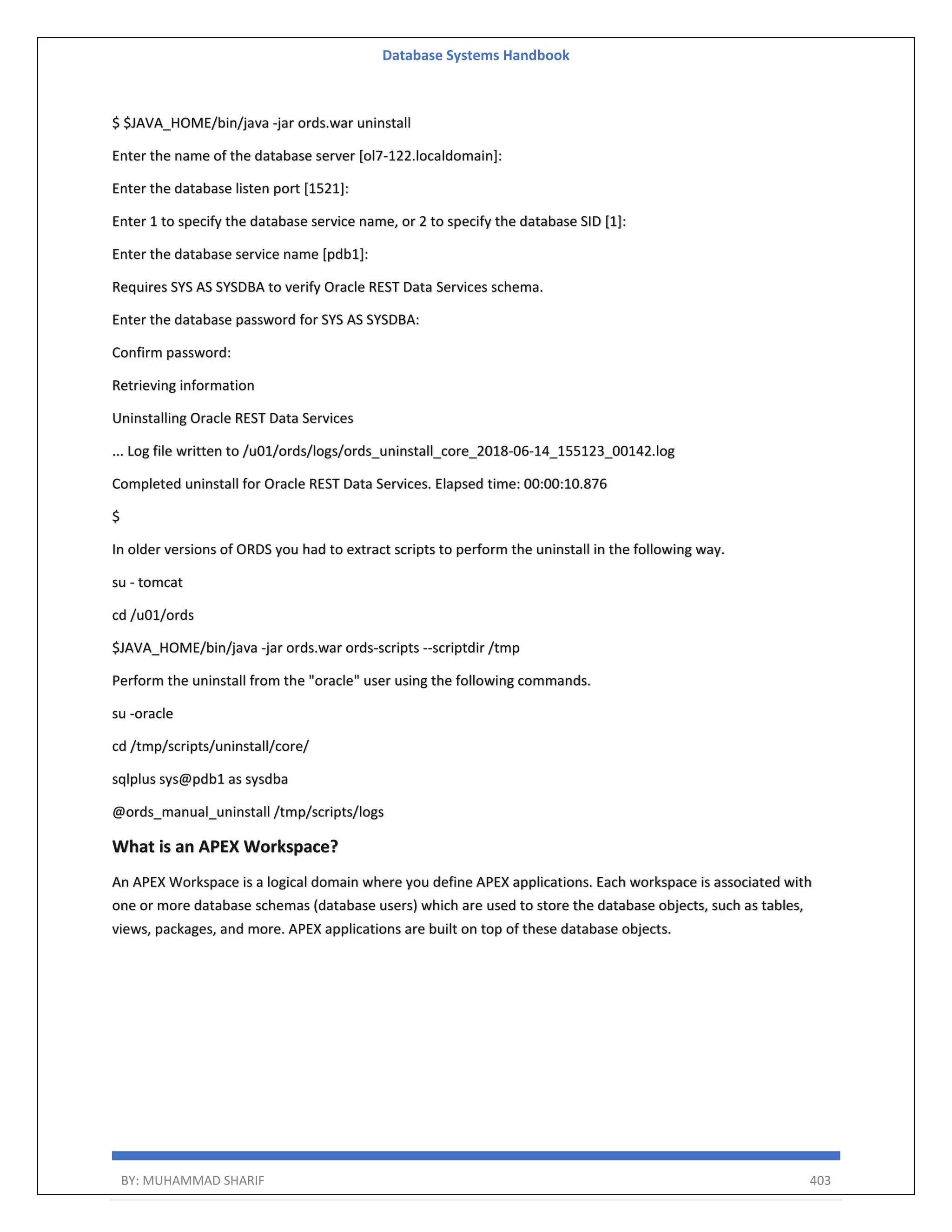 Database Systems Handbook BY: MUHAMMAD SHARIF 403 $ $JAVA_HOME/bin/java -jar ords.war uninstall Enter the name of the database server [ol7-122.localdomain]: Enter the database listen port [1521]: Enter 1 to specify the database service name, or 2 to specify the database SID [1]: Enter the database service name [pdb1]: Requires SYS AS SYSDBA to verify Oracle REST Data Services schema. Enter the database password for SYS AS SYSDBA: Confirm password: Retrieving information Uninstalling Oracle REST Data Services ... Log file written to /u01/ords/logs/ords_uninstall_core_2018-06-14_155123_00142.log Completed uninstall for Oracle REST Data Services. Elapsed time: 00:00:10.876 $ In older versions of ORDS you had to extract scripts to perform the uninstall in the following way. su - tomcat cd /u01/ords $JAVA_HOME/bin/java -jar ords.war ords-scripts --scriptdir /tmp Perform the uninstall from the "oracle" user using the following commands. su -oracle cd /tmp/scripts/uninstall/core/ sqlplus sys@pdb1 as sysdba @ords_manual_uninstall /tmp/scripts/logs What is an APEX Workspace? An APEX Workspace is a logical domain where you define APEX applications. Each workspace is associated with one or more database schemas (database users) which are used to store the database objects, such as tables, views, packages, and more. APEX applications are built on top of these database objects. 