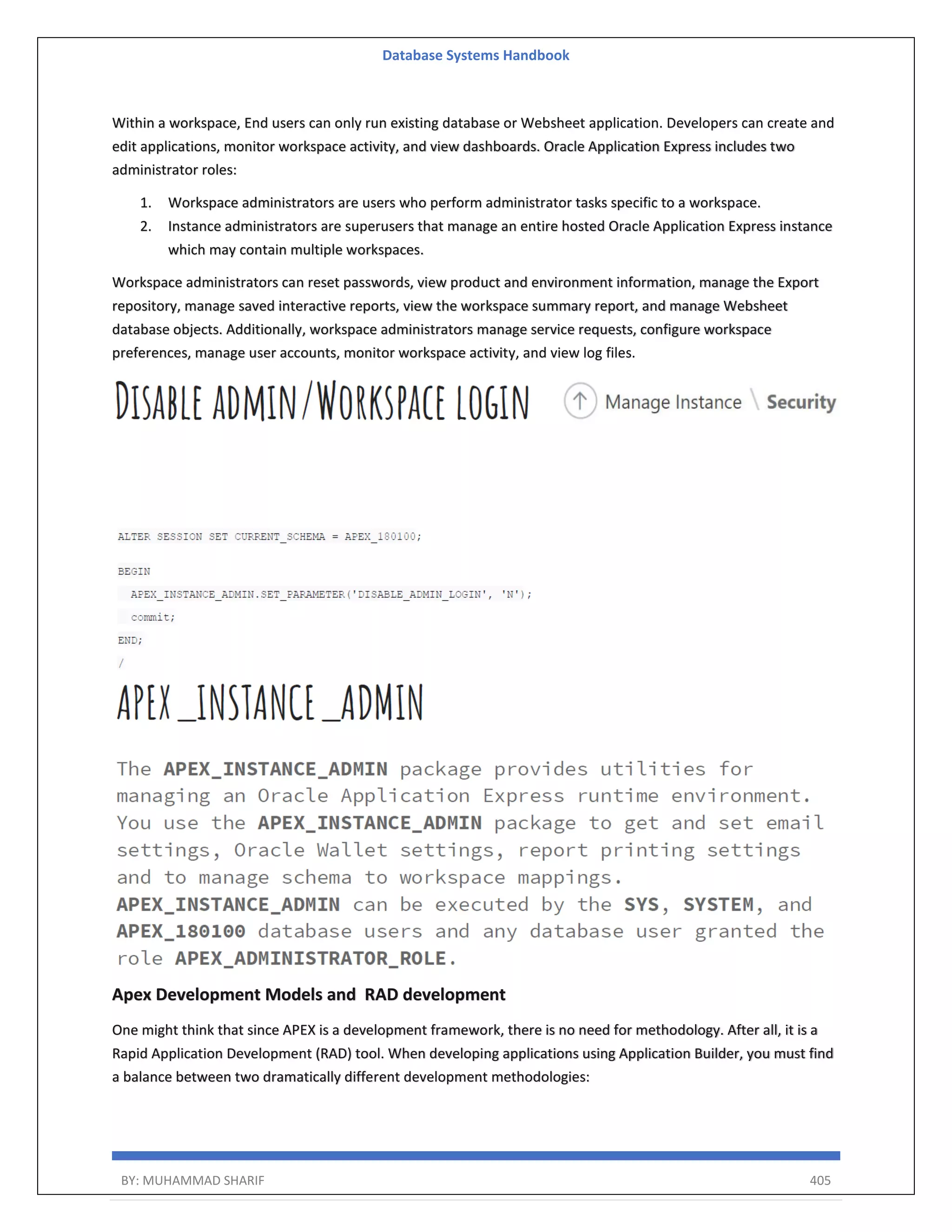 Database Systems Handbook BY: MUHAMMAD SHARIF 405 Within a workspace, End users can only run existing database or Websheet application. Developers can create and edit applications, monitor workspace activity, and view dashboards. Oracle Application Express includes two administrator roles: 1. Workspace administrators are users who perform administrator tasks specific to a workspace. 2. Instance administrators are superusers that manage an entire hosted Oracle Application Express instance which may contain multiple workspaces. Workspace administrators can reset passwords, view product and environment information, manage the Export repository, manage saved interactive reports, view the workspace summary report, and manage Websheet database objects. Additionally, workspace administrators manage service requests, configure workspace preferences, manage user accounts, monitor workspace activity, and view log files. Apex Development Models and RAD development One might think that since APEX is a development framework, there is no need for methodology. After all, it is a Rapid Application Development (RAD) tool. When developing applications using Application Builder, you must find a balance between two dramatically different development methodologies: 