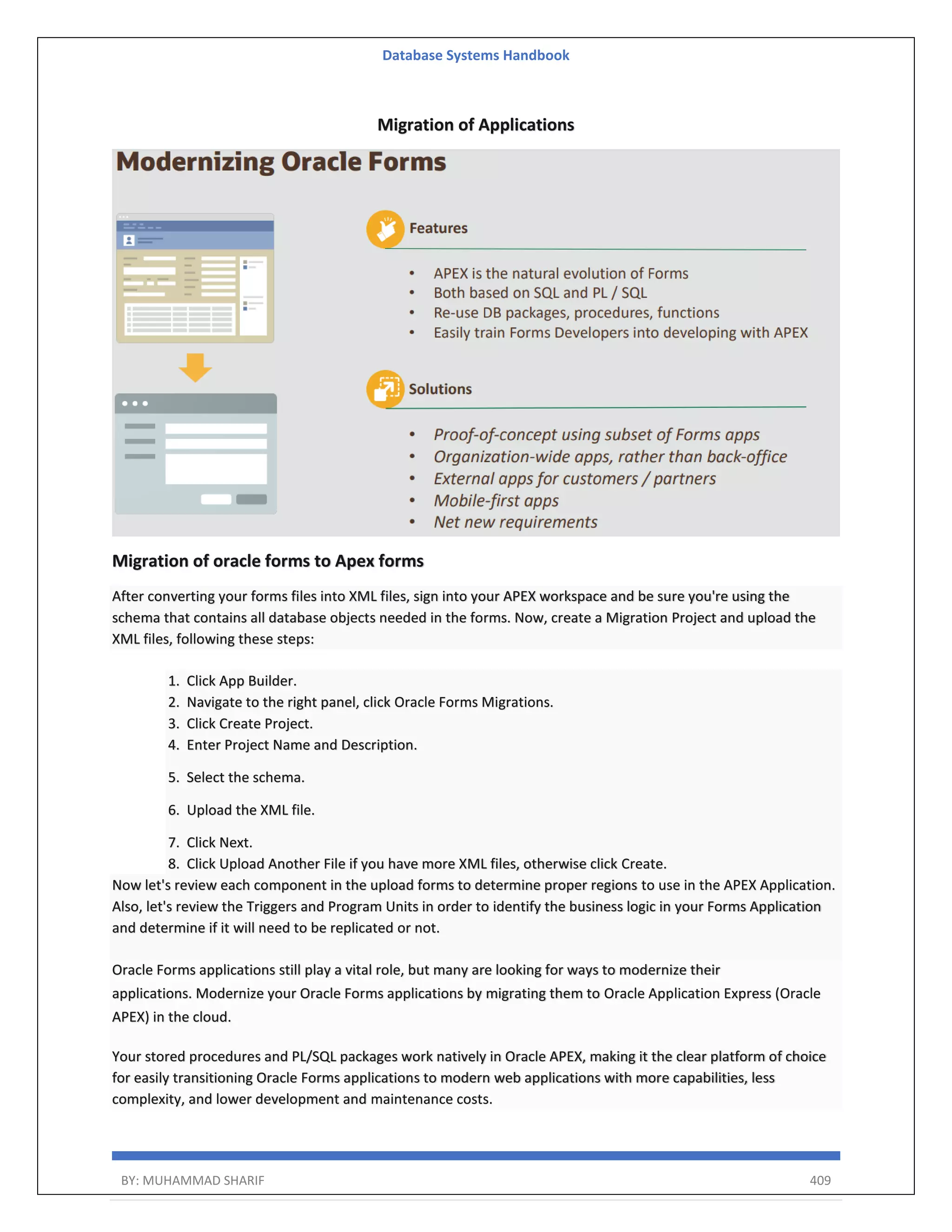 Database Systems Handbook BY: MUHAMMAD SHARIF 409 Migration of Applications Migration of oracle forms to Apex forms After converting your forms files into XML files, sign into your APEX workspace and be sure you're using the schema that contains all database objects needed in the forms. Now, create a Migration Project and upload the XML files, following these steps: 1. Click App Builder. 2. Navigate to the right panel, click Oracle Forms Migrations. 3. Click Create Project. 4. Enter Project Name and Description. 5. Select the schema. 6. Upload the XML file. 7. Click Next. 8. Click Upload Another File if you have more XML files, otherwise click Create. Now let's review each component in the upload forms to determine proper regions to use in the APEX Application. Also, let's review the Triggers and Program Units in order to identify the business logic in your Forms Application and determine if it will need to be replicated or not. Oracle Forms applications still play a vital role, but many are looking for ways to modernize their applications. Modernize your Oracle Forms applications by migrating them to Oracle Application Express (Oracle APEX) in the cloud. Your stored procedures and PL/SQL packages work natively in Oracle APEX, making it the clear platform of choice for easily transitioning Oracle Forms applications to modern web applications with more capabilities, less complexity, and lower development and maintenance costs. 