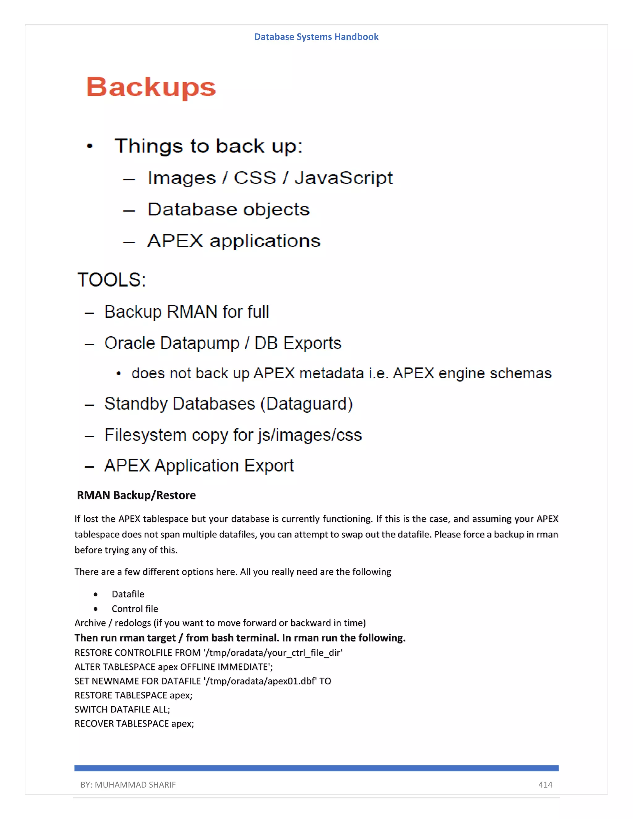 Database Systems Handbook BY: MUHAMMAD SHARIF 414 RMAN Backup/Restore If lost the APEX tablespace but your database is currently functioning. If this is the case, and assuming your APEX tablespace does not span multiple datafiles, you can attempt to swap out the datafile. Please force a backup in rman before trying any of this. There are a few different options here. All you really need are the following  Datafile  Control file Archive / redologs (if you want to move forward or backward in time) Then run rman target / from bash terminal. In rman run the following. RESTORE CONTROLFILE FROM '/tmp/oradata/your_ctrl_file_dir' ALTER TABLESPACE apex OFFLINE IMMEDIATE'; SET NEWNAME FOR DATAFILE '/tmp/oradata/apex01.dbf' TO RESTORE TABLESPACE apex; SWITCH DATAFILE ALL; RECOVER TABLESPACE apex; 