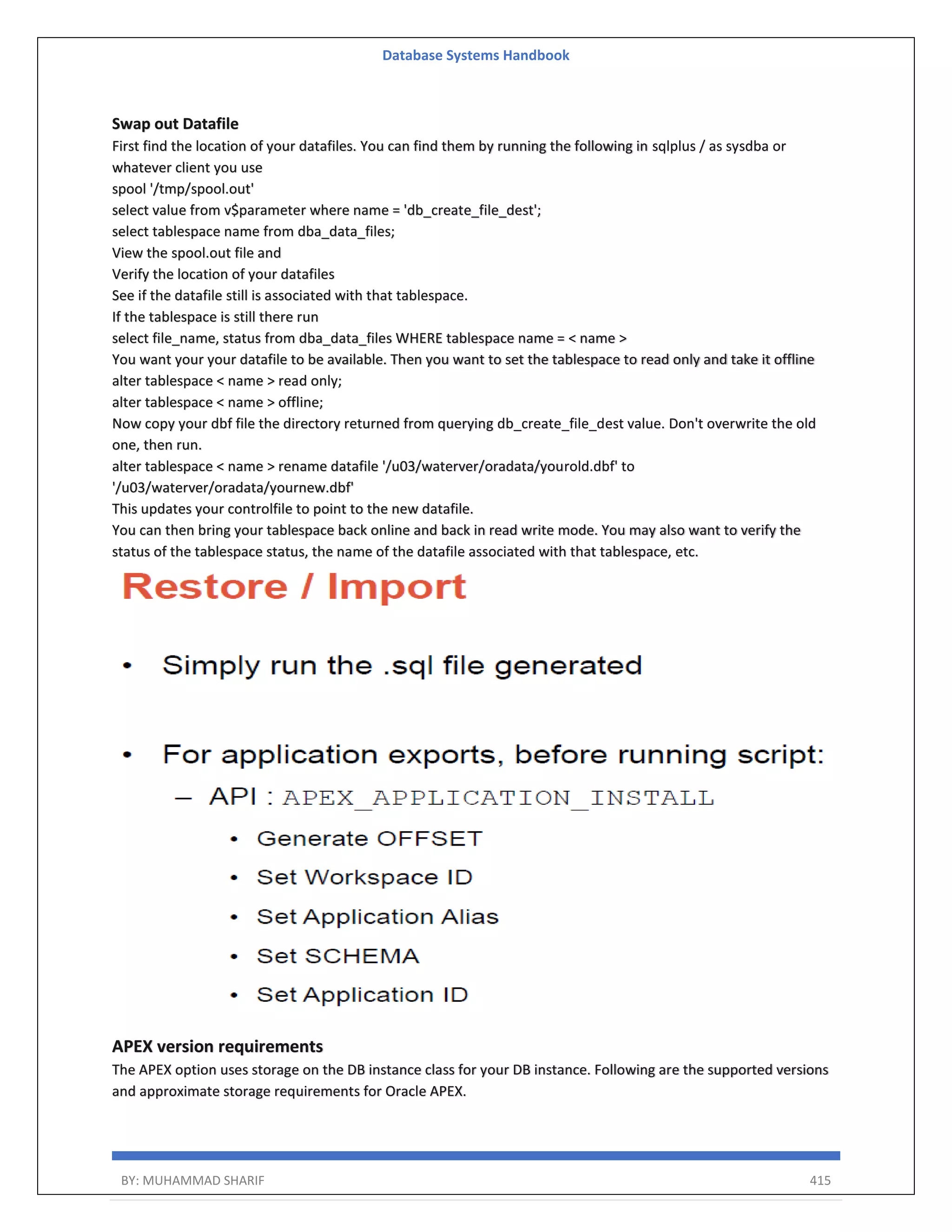 Database Systems Handbook BY: MUHAMMAD SHARIF 415 Swap out Datafile First find the location of your datafiles. You can find them by running the following in sqlplus / as sysdba or whatever client you use spool '/tmp/spool.out' select value from v$parameter where name = 'db_create_file_dest'; select tablespace name from dba_data_files; View the spool.out file and Verify the location of your datafiles See if the datafile still is associated with that tablespace. If the tablespace is still there run select file_name, status from dba_data_files WHERE tablespace name = < name > You want your your datafile to be available. Then you want to set the tablespace to read only and take it offline alter tablespace < name > read only; alter tablespace < name > offline; Now copy your dbf file the directory returned from querying db_create_file_dest value. Don't overwrite the old one, then run. alter tablespace < name > rename datafile '/u03/waterver/oradata/yourold.dbf' to '/u03/waterver/oradata/yournew.dbf' This updates your controlfile to point to the new datafile. You can then bring your tablespace back online and back in read write mode. You may also want to verify the status of the tablespace status, the name of the datafile associated with that tablespace, etc. APEX version requirements The APEX option uses storage on the DB instance class for your DB instance. Following are the supported versions and approximate storage requirements for Oracle APEX. 
