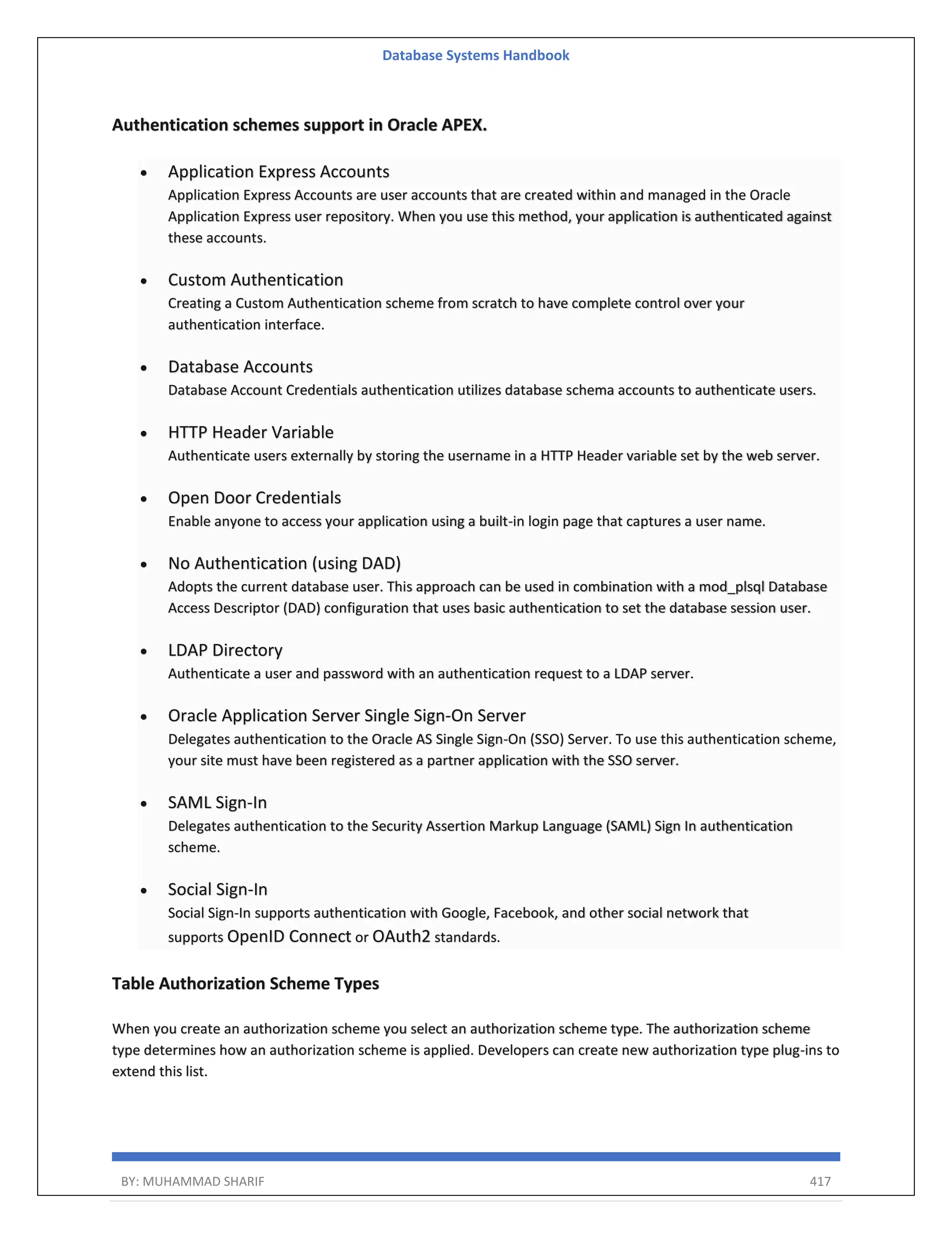 Database Systems Handbook BY: MUHAMMAD SHARIF 417 Authentication schemes support in Oracle APEX.  Application Express Accounts Application Express Accounts are user accounts that are created within and managed in the Oracle Application Express user repository. When you use this method, your application is authenticated against these accounts.  Custom Authentication Creating a Custom Authentication scheme from scratch to have complete control over your authentication interface.  Database Accounts Database Account Credentials authentication utilizes database schema accounts to authenticate users.  HTTP Header Variable Authenticate users externally by storing the username in a HTTP Header variable set by the web server.  Open Door Credentials Enable anyone to access your application using a built-in login page that captures a user name.  No Authentication (using DAD) Adopts the current database user. This approach can be used in combination with a mod_plsql Database Access Descriptor (DAD) configuration that uses basic authentication to set the database session user.  LDAP Directory Authenticate a user and password with an authentication request to a LDAP server.  Oracle Application Server Single Sign-On Server Delegates authentication to the Oracle AS Single Sign-On (SSO) Server. To use this authentication scheme, your site must have been registered as a partner application with the SSO server.  SAML Sign-In Delegates authentication to the Security Assertion Markup Language (SAML) Sign In authentication scheme.  Social Sign-In Social Sign-In supports authentication with Google, Facebook, and other social network that supports OpenID Connect or OAuth2 standards. Table Authorization Scheme Types When you create an authorization scheme you select an authorization scheme type. The authorization scheme type determines how an authorization scheme is applied. Developers can create new authorization type plug-ins to extend this list. 