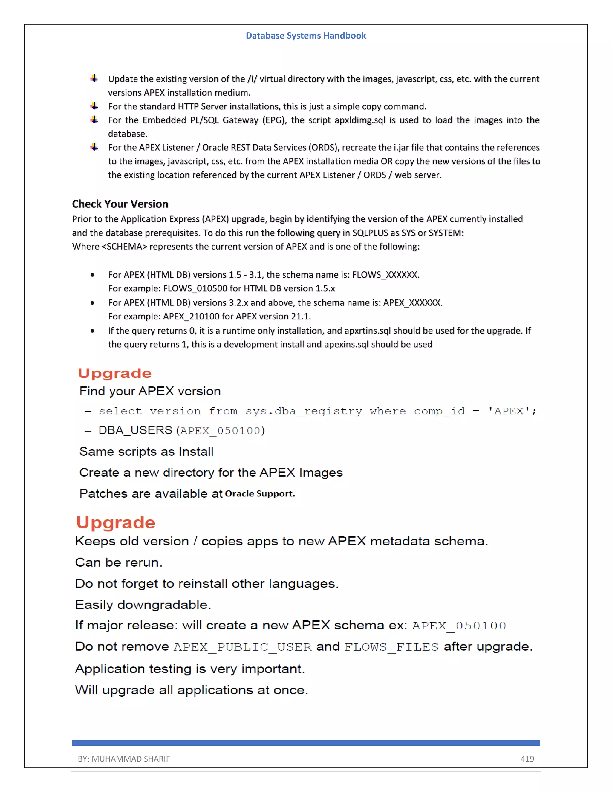 Database Systems Handbook BY: MUHAMMAD SHARIF 419 Update the existing version of the /i/ virtual directory with the images, javascript, css, etc. with the current versions APEX installation medium. For the standard HTTP Server installations, this is just a simple copy command. For the Embedded PL/SQL Gateway (EPG), the script apxldimg.sql is used to load the images into the database. For the APEX Listener / Oracle REST Data Services (ORDS), recreate the i.jar file that contains the references to the images, javascript, css, etc. from the APEX installation media OR copy the new versions of the files to the existing location referenced by the current APEX Listener / ORDS / web server. Check Your Version Prior to the Application Express (APEX) upgrade, begin by identifying the version of the APEX currently installed and the database prerequisites. To do this run the following query in SQLPLUS as SYS or SYSTEM: Where <SCHEMA> represents the current version of APEX and is one of the following:  For APEX (HTML DB) versions 1.5 - 3.1, the schema name is: FLOWS_XXXXXX. For example: FLOWS_010500 for HTML DB version 1.5.x  For APEX (HTML DB) versions 3.2.x and above, the schema name is: APEX_XXXXXX. For example: APEX_210100 for APEX version 21.1.  If the query returns 0, it is a runtime only installation, and apxrtins.sql should be used for the upgrade. If the query returns 1, this is a development install and apexins.sql should be used 
