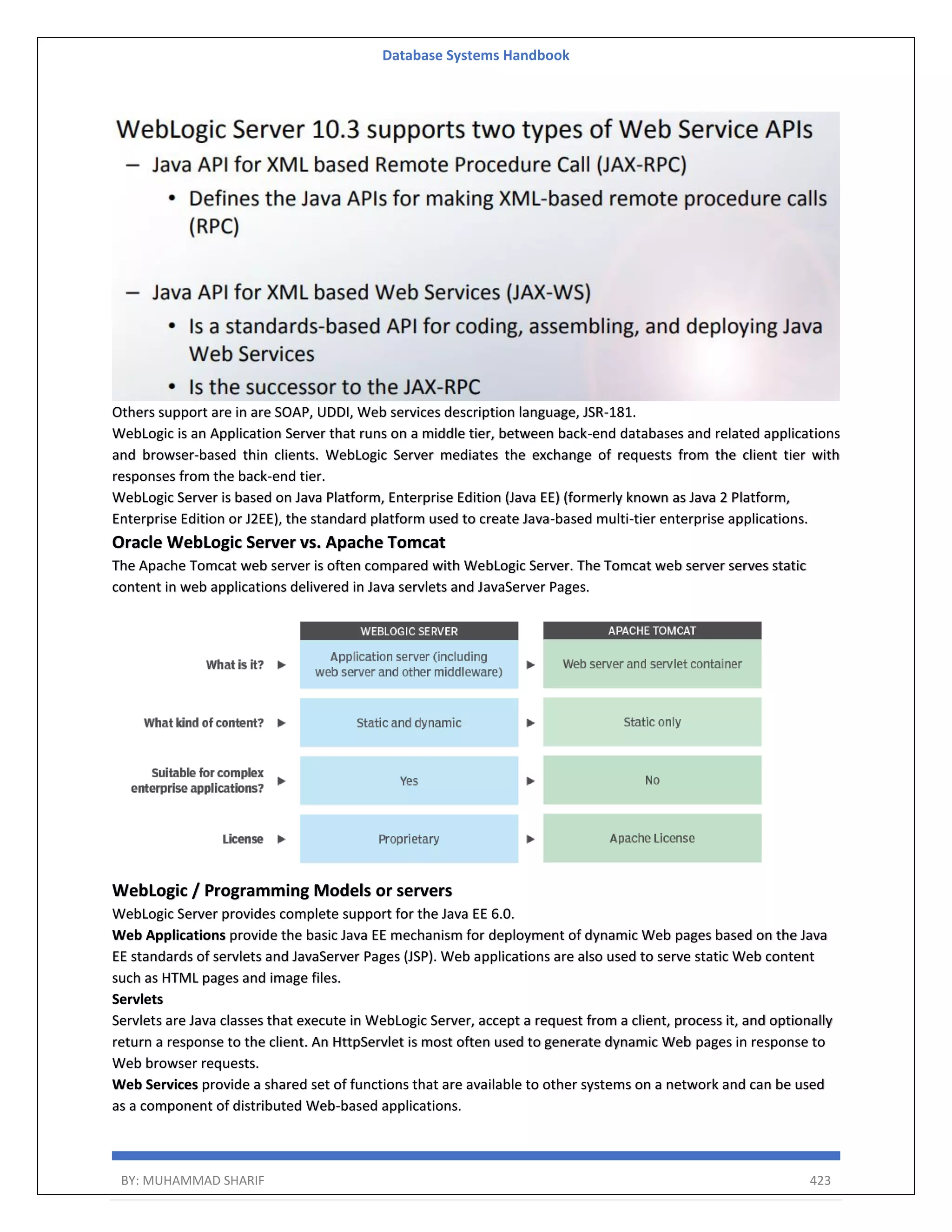 Database Systems Handbook BY: MUHAMMAD SHARIF 423 Others support are in are SOAP, UDDI, Web services description language, JSR-181. WebLogic is an Application Server that runs on a middle tier, between back-end databases and related applications and browser-based thin clients. WebLogic Server mediates the exchange of requests from the client tier with responses from the back-end tier. WebLogic Server is based on Java Platform, Enterprise Edition (Java EE) (formerly known as Java 2 Platform, Enterprise Edition or J2EE), the standard platform used to create Java-based multi-tier enterprise applications. Oracle WebLogic Server vs. Apache Tomcat The Apache Tomcat web server is often compared with WebLogic Server. The Tomcat web server serves static content in web applications delivered in Java servlets and JavaServer Pages. WebLogic / Programming Models or servers WebLogic Server provides complete support for the Java EE 6.0. Web Applications provide the basic Java EE mechanism for deployment of dynamic Web pages based on the Java EE standards of servlets and JavaServer Pages (JSP). Web applications are also used to serve static Web content such as HTML pages and image files. Servlets Servlets are Java classes that execute in WebLogic Server, accept a request from a client, process it, and optionally return a response to the client. An HttpServlet is most often used to generate dynamic Web pages in response to Web browser requests. Web Services provide a shared set of functions that are available to other systems on a network and can be used as a component of distributed Web-based applications. 