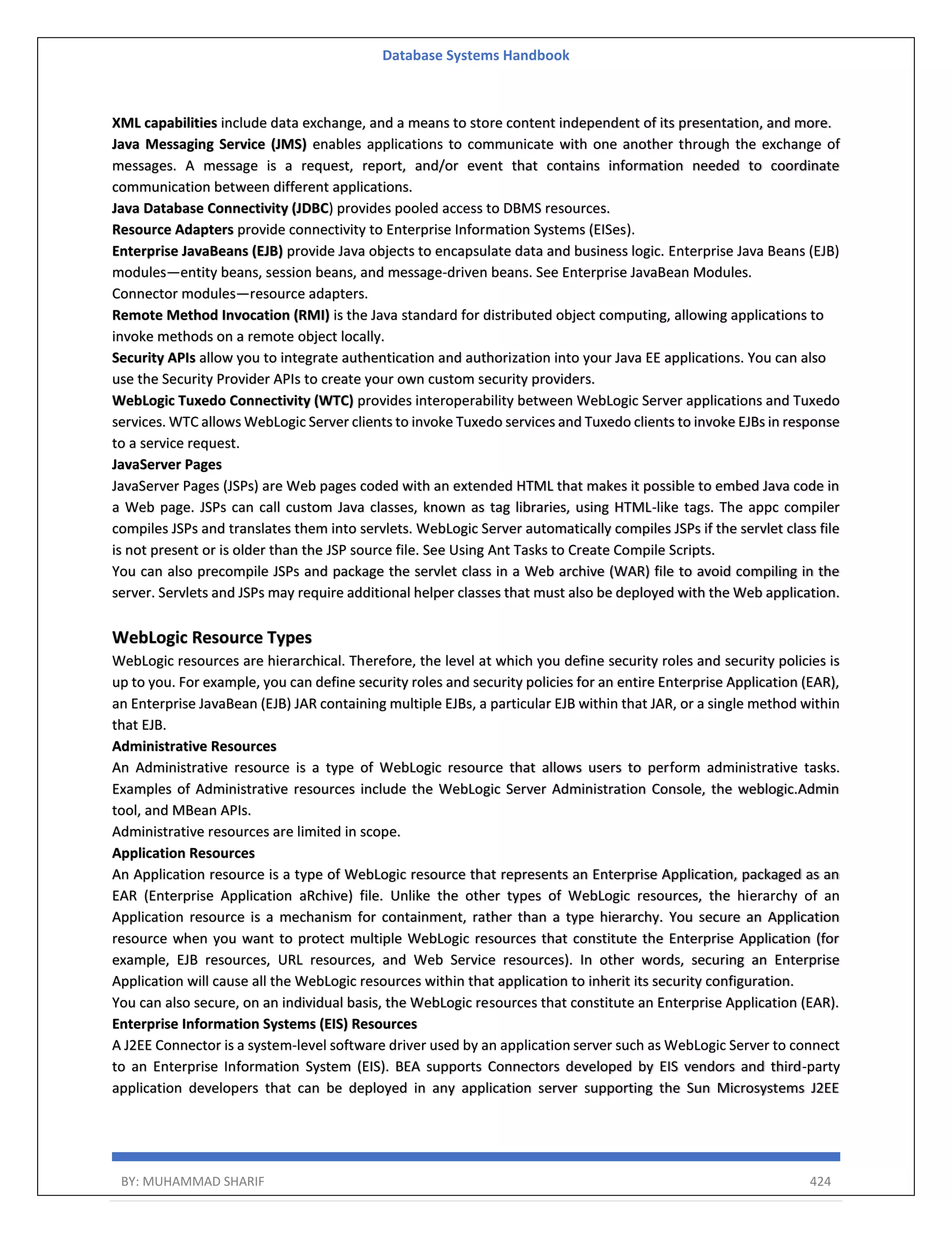 Database Systems Handbook BY: MUHAMMAD SHARIF 424 XML capabilities include data exchange, and a means to store content independent of its presentation, and more. Java Messaging Service (JMS) enables applications to communicate with one another through the exchange of messages. A message is a request, report, and/or event that contains information needed to coordinate communication between different applications. Java Database Connectivity (JDBC) provides pooled access to DBMS resources. Resource Adapters provide connectivity to Enterprise Information Systems (EISes). Enterprise JavaBeans (EJB) provide Java objects to encapsulate data and business logic. Enterprise Java Beans (EJB) modules—entity beans, session beans, and message-driven beans. See Enterprise JavaBean Modules. Connector modules—resource adapters. Remote Method Invocation (RMI) is the Java standard for distributed object computing, allowing applications to invoke methods on a remote object locally. Security APIs allow you to integrate authentication and authorization into your Java EE applications. You can also use the Security Provider APIs to create your own custom security providers. WebLogic Tuxedo Connectivity (WTC) provides interoperability between WebLogic Server applications and Tuxedo services. WTC allows WebLogic Server clients to invoke Tuxedo services and Tuxedo clients to invoke EJBs in response to a service request. JavaServer Pages JavaServer Pages (JSPs) are Web pages coded with an extended HTML that makes it possible to embed Java code in a Web page. JSPs can call custom Java classes, known as tag libraries, using HTML-like tags. The appc compiler compiles JSPs and translates them into servlets. WebLogic Server automatically compiles JSPs if the servlet class file is not present or is older than the JSP source file. See Using Ant Tasks to Create Compile Scripts. You can also precompile JSPs and package the servlet class in a Web archive (WAR) file to avoid compiling in the server. Servlets and JSPs may require additional helper classes that must also be deployed with the Web application. WebLogic Resource Types WebLogic resources are hierarchical. Therefore, the level at which you define security roles and security policies is up to you. For example, you can define security roles and security policies for an entire Enterprise Application (EAR), an Enterprise JavaBean (EJB) JAR containing multiple EJBs, a particular EJB within that JAR, or a single method within that EJB. Administrative Resources An Administrative resource is a type of WebLogic resource that allows users to perform administrative tasks. Examples of Administrative resources include the WebLogic Server Administration Console, the weblogic.Admin tool, and MBean APIs. Administrative resources are limited in scope. Application Resources An Application resource is a type of WebLogic resource that represents an Enterprise Application, packaged as an EAR (Enterprise Application aRchive) file. Unlike the other types of WebLogic resources, the hierarchy of an Application resource is a mechanism for containment, rather than a type hierarchy. You secure an Application resource when you want to protect multiple WebLogic resources that constitute the Enterprise Application (for example, EJB resources, URL resources, and Web Service resources). In other words, securing an Enterprise Application will cause all the WebLogic resources within that application to inherit its security configuration. You can also secure, on an individual basis, the WebLogic resources that constitute an Enterprise Application (EAR). Enterprise Information Systems (EIS) Resources A J2EE Connector is a system-level software driver used by an application server such as WebLogic Server to connect to an Enterprise Information System (EIS). BEA supports Connectors developed by EIS vendors and third-party application developers that can be deployed in any application server supporting the Sun Microsystems J2EE 