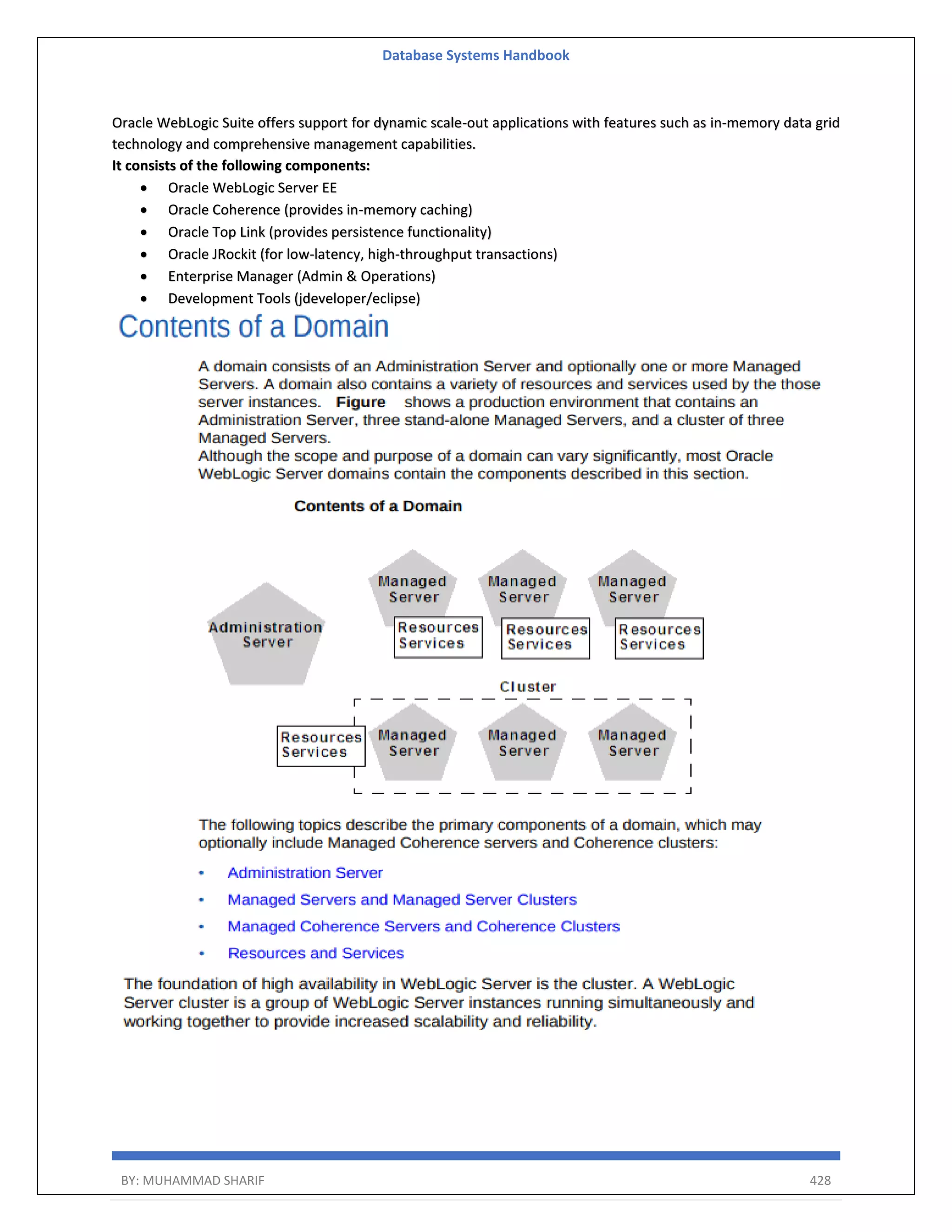 Database Systems Handbook BY: MUHAMMAD SHARIF 428 Oracle WebLogic Suite offers support for dynamic scale-out applications with features such as in-memory data grid technology and comprehensive management capabilities. It consists of the following components:  Oracle WebLogic Server EE  Oracle Coherence (provides in-memory caching)  Oracle Top Link (provides persistence functionality)  Oracle JRockit (for low-latency, high-throughput transactions)  Enterprise Manager (Admin & Operations)  Development Tools (jdeveloper/eclipse) 