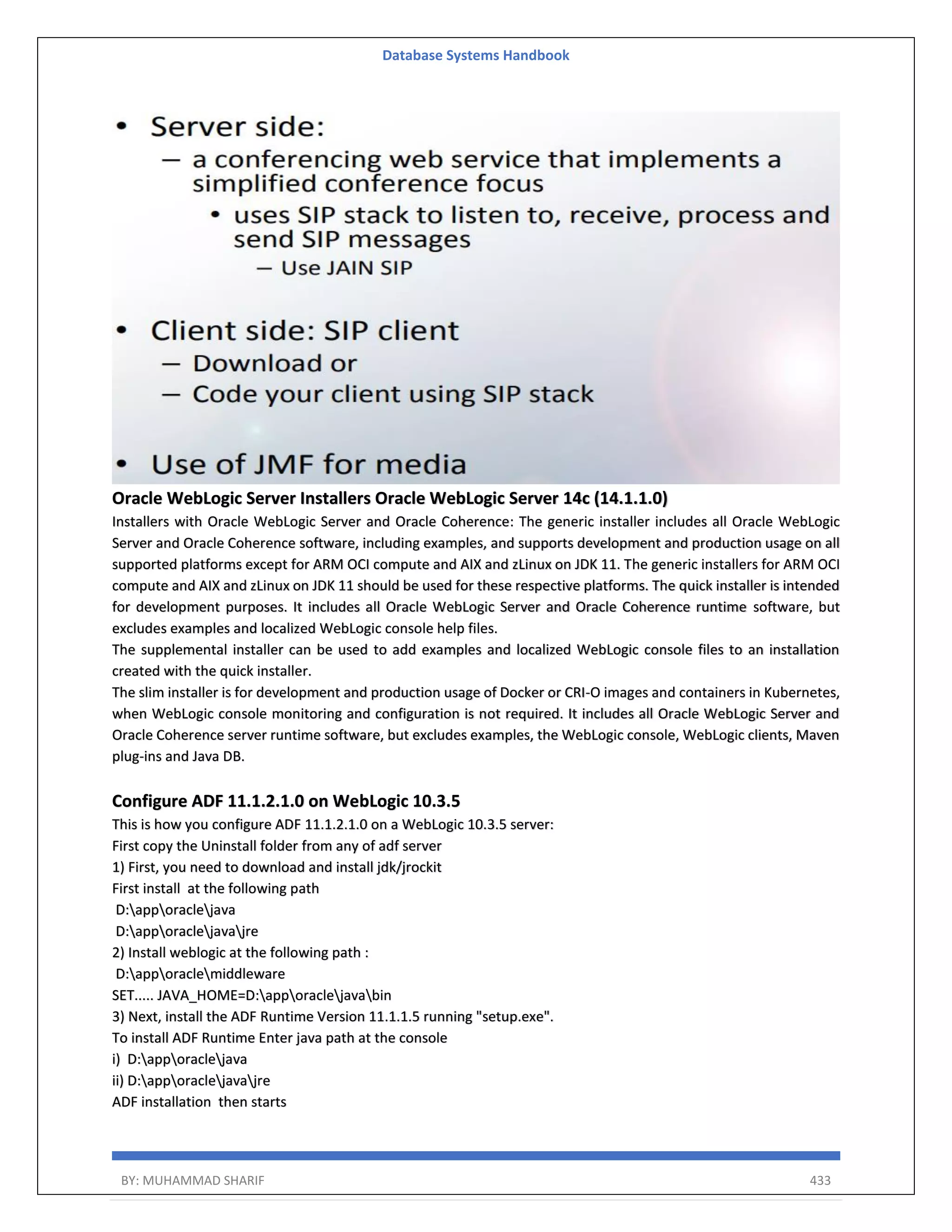 Database Systems Handbook BY: MUHAMMAD SHARIF 433 Oracle WebLogic Server Installers Oracle WebLogic Server 14c (14.1.1.0) Installers with Oracle WebLogic Server and Oracle Coherence: The generic installer includes all Oracle WebLogic Server and Oracle Coherence software, including examples, and supports development and production usage on all supported platforms except for ARM OCI compute and AIX and zLinux on JDK 11. The generic installers for ARM OCI compute and AIX and zLinux on JDK 11 should be used for these respective platforms. The quick installer is intended for development purposes. It includes all Oracle WebLogic Server and Oracle Coherence runtime software, but excludes examples and localized WebLogic console help files. The supplemental installer can be used to add examples and localized WebLogic console files to an installation created with the quick installer. The slim installer is for development and production usage of Docker or CRI-O images and containers in Kubernetes, when WebLogic console monitoring and configuration is not required. It includes all Oracle WebLogic Server and Oracle Coherence server runtime software, but excludes examples, the WebLogic console, WebLogic clients, Maven plug-ins and Java DB. Configure ADF 11.1.2.1.0 on WebLogic 10.3.5 This is how you configure ADF 11.1.2.1.0 on a WebLogic 10.3.5 server: First copy the Uninstall folder from any of adf server 1) First, you need to download and install jdk/jrockit First install at the following path D:apporaclejava D:apporaclejavajre 2) Install weblogic at the following path : D:apporaclemiddleware SET..... JAVA_HOME=D:apporaclejavabin 3) Next, install the ADF Runtime Version 11.1.1.5 running "setup.exe". To install ADF Runtime Enter java path at the console i) D:apporaclejava ii) D:apporaclejavajre ADF installation then starts 