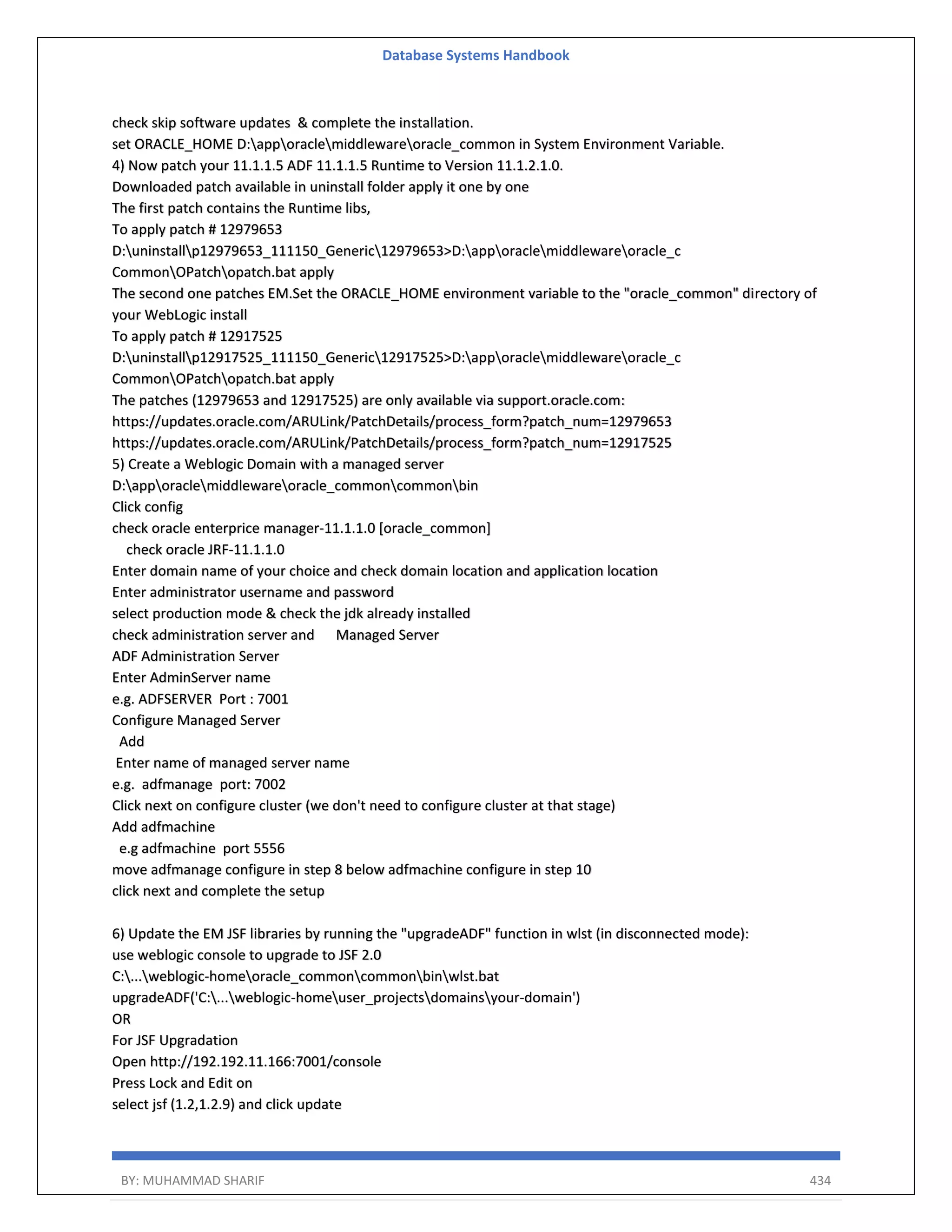 Database Systems Handbook BY: MUHAMMAD SHARIF 434 check skip software updates & complete the installation. set ORACLE_HOME D:apporaclemiddlewareoracle_common in System Environment Variable. 4) Now patch your 11.1.1.5 ADF 11.1.1.5 Runtime to Version 11.1.2.1.0. Downloaded patch available in uninstall folder apply it one by one The first patch contains the Runtime libs, To apply patch # 12979653 D:uninstallp12979653_111150_Generic12979653>D:apporaclemiddlewareoracle_c CommonOPatchopatch.bat apply The second one patches EM.Set the ORACLE_HOME environment variable to the "oracle_common" directory of your WebLogic install To apply patch # 12917525 D:uninstallp12917525_111150_Generic12917525>D:apporaclemiddlewareoracle_c CommonOPatchopatch.bat apply The patches (12979653 and 12917525) are only available via support.oracle.com: https://updates.oracle.com/ARULink/PatchDetails/process_form?patch_num=12979653 https://updates.oracle.com/ARULink/PatchDetails/process_form?patch_num=12917525 5) Create a Weblogic Domain with a managed server D:apporaclemiddlewareoracle_commoncommonbin Click config check oracle enterprice manager-11.1.1.0 [oracle_common] check oracle JRF-11.1.1.0 Enter domain name of your choice and check domain location and application location Enter administrator username and password select production mode & check the jdk already installed check administration server and Managed Server ADF Administration Server Enter AdminServer name e.g. ADFSERVER Port : 7001 Configure Managed Server Add Enter name of managed server name e.g. adfmanage port: 7002 Click next on configure cluster (we don't need to configure cluster at that stage) Add adfmachine e.g adfmachine port 5556 move adfmanage configure in step 8 below adfmachine configure in step 10 click next and complete the setup 6) Update the EM JSF libraries by running the "upgradeADF" function in wlst (in disconnected mode): use weblogic console to upgrade to JSF 2.0 C:...weblogic-homeoracle_commoncommonbinwlst.bat upgradeADF('C:...weblogic-homeuser_projectsdomainsyour-domain') OR For JSF Upgradation Open http://192.192.11.166:7001/console Press Lock and Edit on select jsf (1.2,1.2.9) and click update 