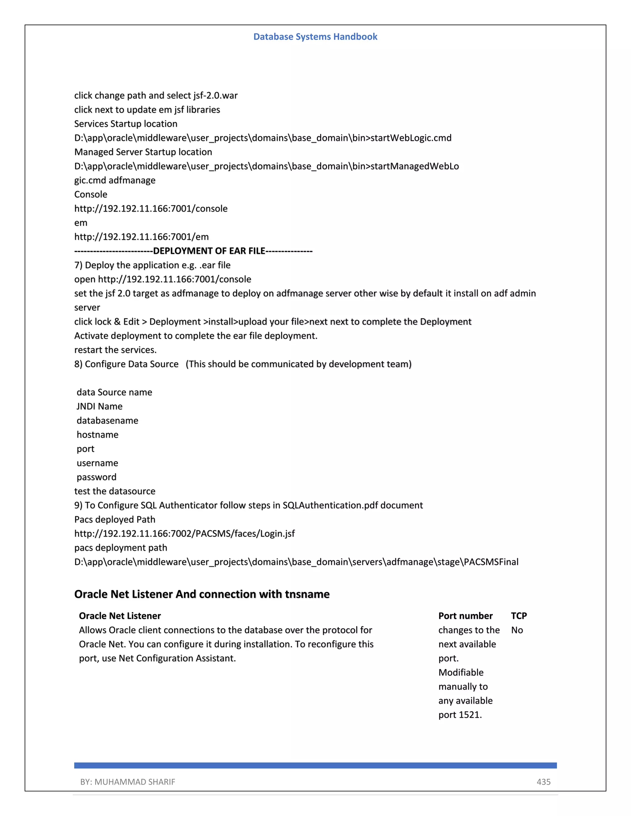 Database Systems Handbook BY: MUHAMMAD SHARIF 435 click change path and select jsf-2.0.war click next to update em jsf libraries Services Startup location D:apporaclemiddlewareuser_projectsdomainsbase_domainbin>startWebLogic.cmd Managed Server Startup location D:apporaclemiddlewareuser_projectsdomainsbase_domainbin>startManagedWebLo gic.cmd adfmanage Console http://192.192.11.166:7001/console em http://192.192.11.166:7001/em -------------------------DEPLOYMENT OF EAR FILE--------------- 7) Deploy the application e.g. .ear file open http://192.192.11.166:7001/console set the jsf 2.0 target as adfmanage to deploy on adfmanage server other wise by default it install on adf admin server click lock & Edit > Deployment >install>upload your file>next next to complete the Deployment Activate deployment to complete the ear file deployment. restart the services. 8) Configure Data Source (This should be communicated by development team) data Source name JNDI Name databasename hostname port username password test the datasource 9) To Configure SQL Authenticator follow steps in SQLAuthentication.pdf document Pacs deployed Path http://192.192.11.166:7002/PACSMS/faces/Login.jsf pacs deployment path D:apporaclemiddlewareuser_projectsdomainsbase_domainserversadfmanagestagePACSMSFinal Oracle Net Listener And connection with tnsname Oracle Net Listener Allows Oracle client connections to the database over the protocol for Oracle Net. You can configure it during installation. To reconfigure this port, use Net Configuration Assistant. Port number changes to the next available port. Modifiable manually to any available port 1521. TCP No 