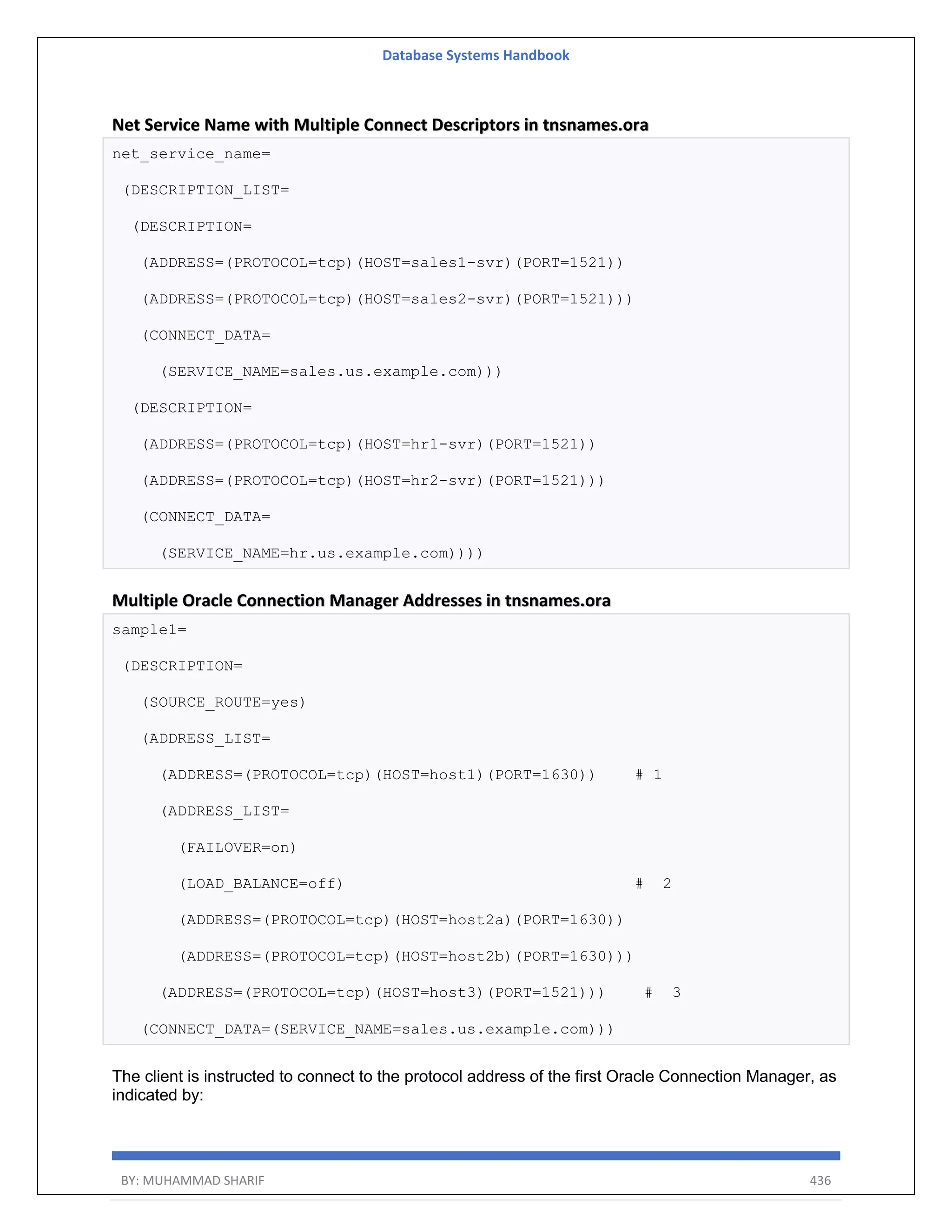 Database Systems Handbook BY: MUHAMMAD SHARIF 436 Net Service Name with Multiple Connect Descriptors in tnsnames.ora net_service_name= (DESCRIPTION_LIST= (DESCRIPTION= (ADDRESS=(PROTOCOL=tcp)(HOST=sales1-svr)(PORT=1521)) (ADDRESS=(PROTOCOL=tcp)(HOST=sales2-svr)(PORT=1521))) (CONNECT_DATA= (SERVICE_NAME=sales.us.example.com))) (DESCRIPTION= (ADDRESS=(PROTOCOL=tcp)(HOST=hr1-svr)(PORT=1521)) (ADDRESS=(PROTOCOL=tcp)(HOST=hr2-svr)(PORT=1521))) (CONNECT_DATA= (SERVICE_NAME=hr.us.example.com)))) Multiple Oracle Connection Manager Addresses in tnsnames.ora sample1= (DESCRIPTION= (SOURCE_ROUTE=yes) (ADDRESS_LIST= (ADDRESS=(PROTOCOL=tcp)(HOST=host1)(PORT=1630)) # 1 (ADDRESS_LIST= (FAILOVER=on) (LOAD_BALANCE=off) # 2 (ADDRESS=(PROTOCOL=tcp)(HOST=host2a)(PORT=1630)) (ADDRESS=(PROTOCOL=tcp)(HOST=host2b)(PORT=1630))) (ADDRESS=(PROTOCOL=tcp)(HOST=host3)(PORT=1521))) # 3 (CONNECT_DATA=(SERVICE_NAME=sales.us.example.com))) The client is instructed to connect to the protocol address of the first Oracle Connection Manager, as indicated by: 