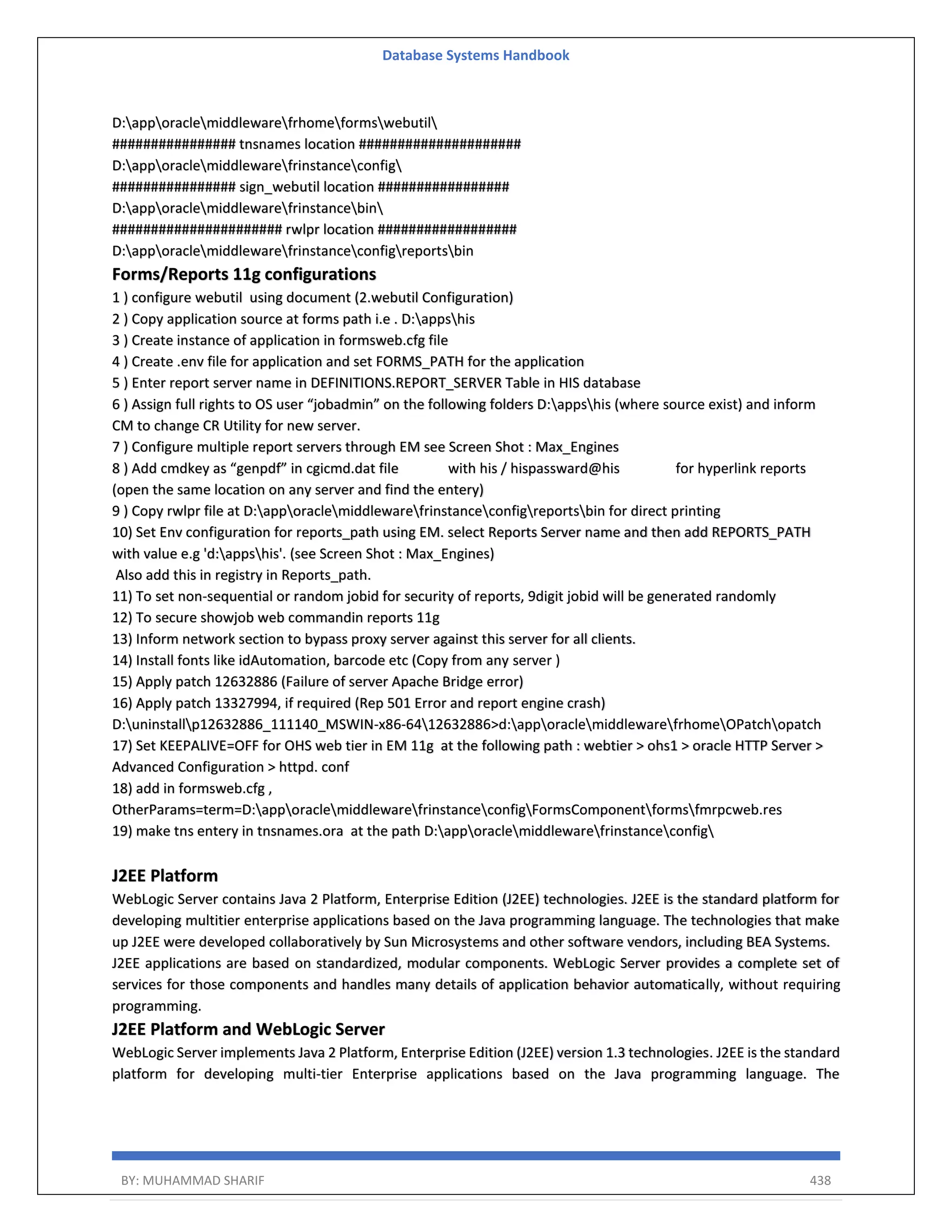Database Systems Handbook BY: MUHAMMAD SHARIF 438 D:apporaclemiddlewarefrhomeformswebutil ################ tnsnames location ##################### D:apporaclemiddlewarefrinstanceconfig ################ sign_webutil location ################# D:apporaclemiddlewarefrinstancebin ###################### rwlpr location ################## D:apporaclemiddlewarefrinstanceconfigreportsbin Forms/Reports 11g configurations 1 ) configure webutil using document (2.webutil Configuration) 2 ) Copy application source at forms path i.e . D:appshis 3 ) Create instance of application in formsweb.cfg file 4 ) Create .env file for application and set FORMS_PATH for the application 5 ) Enter report server name in DEFINITIONS.REPORT_SERVER Table in HIS database 6 ) Assign full rights to OS user “jobadmin” on the following folders D:appshis (where source exist) and inform CM to change CR Utility for new server. 7 ) Configure multiple report servers through EM see Screen Shot : Max_Engines 8 ) Add cmdkey as “genpdf” in cgicmd.dat file with his / hispassward@his for hyperlink reports (open the same location on any server and find the entery) 9 ) Copy rwlpr file at D:apporaclemiddlewarefrinstanceconfigreportsbin for direct printing 10) Set Env configuration for reports_path using EM. select Reports Server name and then add REPORTS_PATH with value e.g 'd:appshis'. (see Screen Shot : Max_Engines) Also add this in registry in Reports_path. 11) To set non-sequential or random jobid for security of reports, 9digit jobid will be generated randomly 12) To secure showjob web commandin reports 11g 13) Inform network section to bypass proxy server against this server for all clients. 14) Install fonts like idAutomation, barcode etc (Copy from any server ) 15) Apply patch 12632886 (Failure of server Apache Bridge error) 16) Apply patch 13327994, if required (Rep 501 Error and report engine crash) D:uninstallp12632886_111140_MSWIN-x86-6412632886>d:apporaclemiddlewarefrhomeOPatchopatch 17) Set KEEPALIVE=OFF for OHS web tier in EM 11g at the following path : webtier > ohs1 > oracle HTTP Server > Advanced Configuration > httpd. conf 18) add in formsweb.cfg , OtherParams=term=D:apporaclemiddlewarefrinstanceconfigFormsComponentformsfmrpcweb.res 19) make tns entery in tnsnames.ora at the path D:apporaclemiddlewarefrinstanceconfig J2EE Platform WebLogic Server contains Java 2 Platform, Enterprise Edition (J2EE) technologies. J2EE is the standard platform for developing multitier enterprise applications based on the Java programming language. The technologies that make up J2EE were developed collaboratively by Sun Microsystems and other software vendors, including BEA Systems. J2EE applications are based on standardized, modular components. WebLogic Server provides a complete set of services for those components and handles many details of application behavior automatically, without requiring programming. J2EE Platform and WebLogic Server WebLogic Server implements Java 2 Platform, Enterprise Edition (J2EE) version 1.3 technologies. J2EE is the standard platform for developing multi-tier Enterprise applications based on the Java programming language. The 