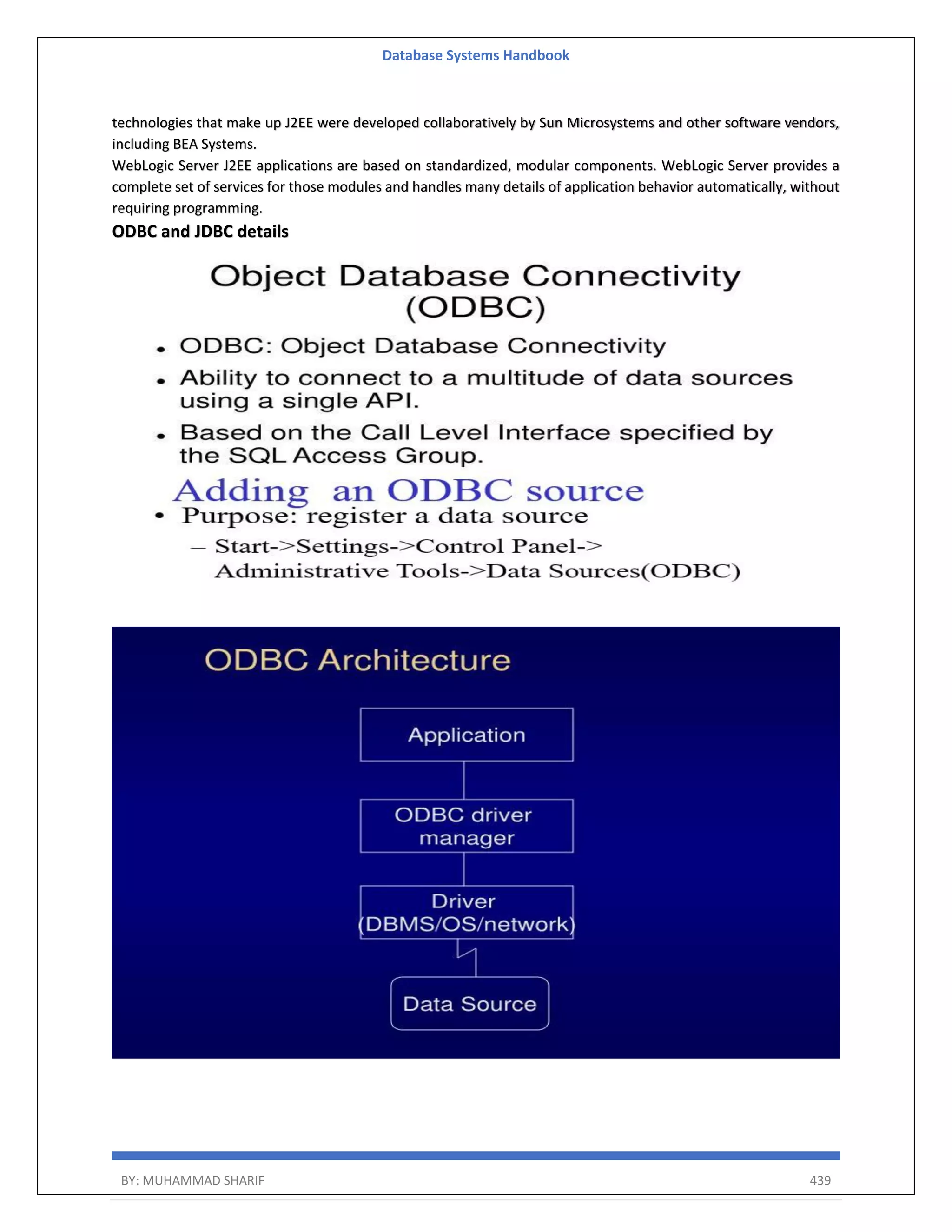 Database Systems Handbook BY: MUHAMMAD SHARIF 439 technologies that make up J2EE were developed collaboratively by Sun Microsystems and other software vendors, including BEA Systems. WebLogic Server J2EE applications are based on standardized, modular components. WebLogic Server provides a complete set of services for those modules and handles many details of application behavior automatically, without requiring programming. ODBC and JDBC details 