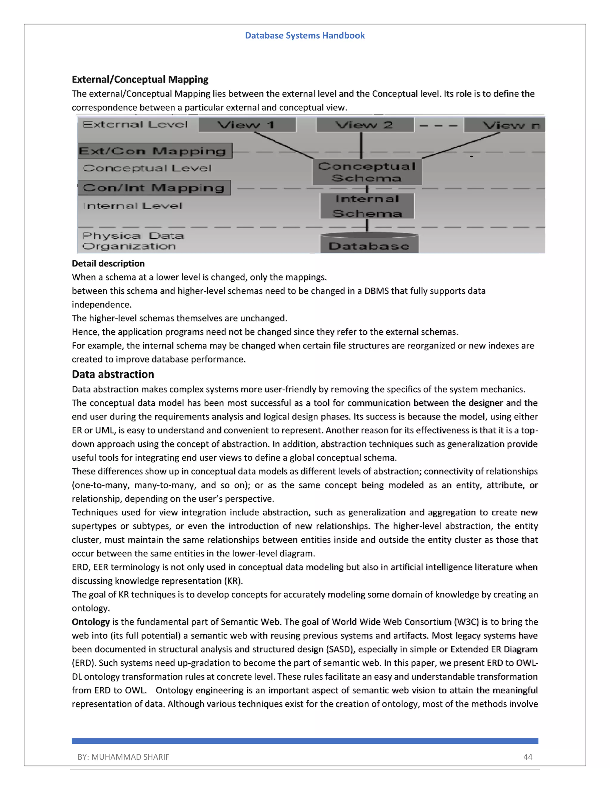 Database Systems Handbook BY: MUHAMMAD SHARIF 44 External/Conceptual Mapping The external/Conceptual Mapping lies between the external level and the Conceptual level. Its role is to define the correspondence between a particular external and conceptual view. Detail description When a schema at a lower level is changed, only the mappings. between this schema and higher-level schemas need to be changed in a DBMS that fully supports data independence. The higher-level schemas themselves are unchanged. Hence, the application programs need not be changed since they refer to the external schemas. For example, the internal schema may be changed when certain file structures are reorganized or new indexes are created to improve database performance. Data abstraction Data abstraction makes complex systems more user-friendly by removing the specifics of the system mechanics. The conceptual data model has been most successful as a tool for communication between the designer and the end user during the requirements analysis and logical design phases. Its success is because the model, using either ER or UML, is easy to understand and convenient to represent. Another reason for its effectiveness is that it is a top- down approach using the concept of abstraction. In addition, abstraction techniques such as generalization provide useful tools for integrating end user views to define a global conceptual schema. These differences show up in conceptual data models as different levels of abstraction; connectivity of relationships (one-to-many, many-to-many, and so on); or as the same concept being modeled as an entity, attribute, or relationship, depending on the user’s perspective. Techniques used for view integration include abstraction, such as generalization and aggregation to create new supertypes or subtypes, or even the introduction of new relationships. The higher-level abstraction, the entity cluster, must maintain the same relationships between entities inside and outside the entity cluster as those that occur between the same entities in the lower-level diagram. ERD, EER terminology is not only used in conceptual data modeling but also in artificial intelligence literature when discussing knowledge representation (KR). The goal of KR techniques is to develop concepts for accurately modeling some domain of knowledge by creating an ontology. Ontology is the fundamental part of Semantic Web. The goal of World Wide Web Consortium (W3C) is to bring the web into (its full potential) a semantic web with reusing previous systems and artifacts. Most legacy systems have been documented in structural analysis and structured design (SASD), especially in simple or Extended ER Diagram (ERD). Such systems need up-gradation to become the part of semantic web. In this paper, we present ERD to OWL- DL ontology transformation rules at concrete level. These rules facilitate an easy and understandable transformation from ERD to OWL. Ontology engineering is an important aspect of semantic web vision to attain the meaningful representation of data. Although various techniques exist for the creation of ontology, most of the methods involve 