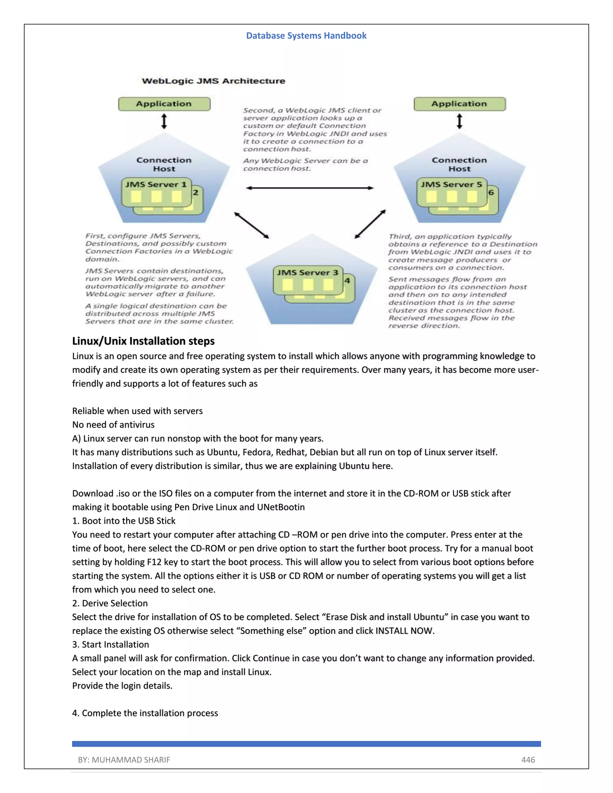Database Systems Handbook BY: MUHAMMAD SHARIF 446 Linux/Unix Installation steps Linux is an open source and free operating system to install which allows anyone with programming knowledge to modify and create its own operating system as per their requirements. Over many years, it has become more user- friendly and supports a lot of features such as Reliable when used with servers No need of antivirus A) Linux server can run nonstop with the boot for many years. It has many distributions such as Ubuntu, Fedora, Redhat, Debian but all run on top of Linux server itself. Installation of every distribution is similar, thus we are explaining Ubuntu here. Download .iso or the ISO files on a computer from the internet and store it in the CD-ROM or USB stick after making it bootable using Pen Drive Linux and UNetBootin 1. Boot into the USB Stick You need to restart your computer after attaching CD –ROM or pen drive into the computer. Press enter at the time of boot, here select the CD-ROM or pen drive option to start the further boot process. Try for a manual boot setting by holding F12 key to start the boot process. This will allow you to select from various boot options before starting the system. All the options either it is USB or CD ROM or number of operating systems you will get a list from which you need to select one. 2. Derive Selection Select the drive for installation of OS to be completed. Select “Erase Disk and install Ubuntu” in case you want to replace the existing OS otherwise select “Something else” option and click INSTALL NOW. 3. Start Installation A small panel will ask for confirmation. Click Continue in case you don’t want to change any information provided. Select your location on the map and install Linux. Provide the login details. 4. Complete the installation process 
